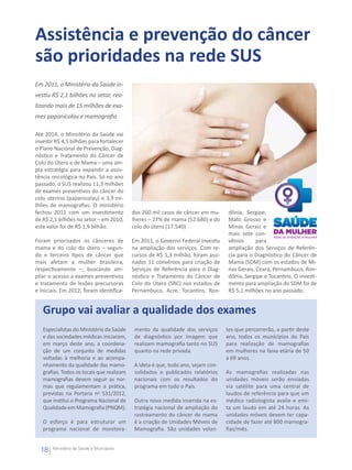 Assistência e prevenção do câncer
são prioridades na rede SUS
Em 2011, o Ministério da Saúde in-
vestiu R$ 2,1 bilhões no setor, rea-
lizando mais de 15 milhões de exa-
mes papanicolau e mamografia

Até 2014, o Ministério da Saúde vai
investir R$ 4,5 bilhões para fortalecer
o Plano Nacional de Prevenção, Diag-
nóstico e Tratamento do Câncer de
Colo do Útero e de Mama – uma am-
pla estratégia para expandir a assis-
tência oncológica no País. Só no ano
passado, o SUS realizou 11,3 milhões
de exames preventivos do câncer do
colo uterino (papanicolau) e 3,9 mi-
lhões de mamografias. O ministério
fechou 2011 com um investimento            dos 260 mil casos de câncer em mu-      dônia, Sergipe,
de R$ 2,1 bilhões no setor – em 2010,      lheres – 27% de mama (52.680) e do      Mato Grosso e
este valor foi de R$ 1,9 bilhão.           colo do útero (17.540).                 Minas Gerais e
                                                                                   mais sete con-
Foram priorizados os cânceres de           Em 2011, o Governo Federal investiu     vênios      para
mama e do colo do útero – segun-           na ampliação dos serviços. Com re-      ampliação dos Serviços de Referên-
do e terceiro tipos de câncer que          cursos de R$ 1,3 milhão, foram assi-    cia para o Diagnóstico do Câncer de
mais afetam a mulher brasileira,           nados 11 convênios para criação de      Mama (SDM) com os estados de Mi-
respectivamente –; buscando am-            Serviços de Referência para o Diag-     nas Gerais, Ceará, Pernambuco, Ron-
pliar o acesso a exames preventivos        nóstico e Tratamento do Câncer de       dônia, Sergipe e Tocantins. O investi-
e tratamento de lesões precursoras         Colo do Útero (SRC) nos estados de      mento para ampliação do SDM foi de
e iniciais. Em 2012, foram identifica-     Pernambuco, Acre, Tocantins, Ron-       R$ 5,1 milhões no ano passado.


   Grupo vai avaliar a qualidade dos exames
   Especialistas do Ministério da Saúde     mento da qualidade dos serviços       tes que percorrerão, a partir deste
   e das sociedades médicas iniciaram,      de diagnóstico por imagem que         ano, todos os municípios do País
   em março deste ano, a coordena-          realizam mamografia tanto no SUS      para realização de mamografias
   ção de um conjunto de medidas            quanto na rede privada.               em mulheres na faixa etária de 50
   voltadas à melhoria e ao acompa-                                               a 69 anos.
   nhamento da qualidade das mamo-          A ideia é que, todo ano, sejam con-
   grafias. Todos os locais que realizam    solidados e publicados relatórios     As mamografias realizadas nas
   mamografias devem seguir as nor-         nacionais com os resultados do        unidades móveis serão enviadas
   mas que regulamentam a prática,          programa em todo o País.              via satélite para uma central de
   previstas na Portaria no 531/2012,                                             laudos de referência para que um
   que institui o Programa Nacional de      Outra nova medida inserida na es-     médico radiologista avalie e emi-
   Qualidade em Mamografia (PNQM).          tratégia nacional de ampliação do     ta um laudo em até 24 horas. As
                                            rastreamento do câncer de mama        unidades móveis devem ter capa-
   O esforço é para estruturar um           é a criação de Unidades Móveis de     cidade de fazer até 800 mamogra-
   programa nacional de monitora-           Mamografia. São unidades volan-       fias/mês.


  18   Ministério da Saúde e Municípios
 