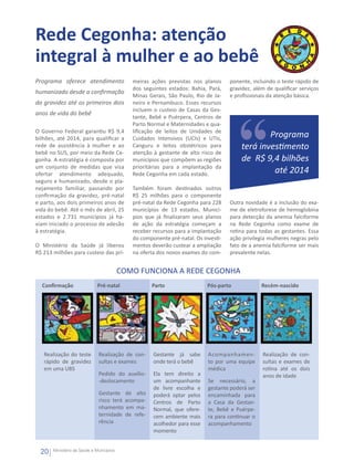 Rede Cegonha: atenção
integral à mulher e ao bebê
Programa oferece atendimento                 meiras ações previstas nos planos      ponente, incluindo o teste rápido de
                                             dos seguintes estados: Bahia, Pará,    gravidez, além de qualificar serviços
humanizado desde a confirmação
                                             Minas Gerais, São Paulo, Rio de Ja-    e profissionais da atenção básica.
da gravidez até os primeiros dois            neiro e Pernambuco. Esses recursos
                                             incluem o custeio de Casas da Ges-
anos de vida do bebê
                                             tante, Bebê e Puérpera, Centros de
                                             Parto Normal e Maternidades e qua-
O Governo Federal garantiu R$ 9,4            lificação de leitos de Unidades de
bilhões, até 2014, para qualificar a         Cuidados Intensivos (UCIs) e UTIs,                 Programa
rede de assistência à mulher e ao            Canguru e leitos obstétricos para          terá investimento
bebê no SUS, por meio da Rede Ce-            atenção à gestante de alto risco de
gonha. A estratégia é composta por           municípios que compõem as regiões          de R$ 9,4 bilhões
um conjunto de medidas que visa              prioritárias para a implantação da
ofertar atendimento adequado,                Rede Cegonha em cada estado.                        até 2014
seguro e humanizado, desde o pla-
nejamento familiar, passando por             Também foram destinados outros
confirmação da gravidez, pré-natal           R$ 25 milhões para o componente
e parto, aos dois primeiros anos de          pré-natal da Rede Cegonha para 228     Outra novidade é a inclusão do exa-
vida do bebê. Até o mês de abril, 25         municípios de 13 estados. Municí-      me de eletroforese de hemoglobina
estados e 2.731 municípios já ha-            pios que já finalizaram seus planos    para detecção da anemia falciforme
viam iniciado o processo de adesão           de ação da estratégia começam a        na Rede Cegonha como exame de
à estratégia.                                receber recursos para a implantação    rotina para todas as gestantes. Essa
                                             do componente pré-natal. Os investi-   ação privilegia mulheres negras pelo
O Ministério da Saúde já liberou             mentos deverão custear a ampliação     fato de a anemia falciforme ser mais
R$ 213 milhões para custeio das pri-         na oferta dos novos exames do com-     prevalente nelas.


                                          COMO FUNCIONA A REDE CEGONHA
  Confirmação                 Pré-natal             Parto                  Pós-parto             Recém-nascido




   Realização do teste        Realização de con-     Gestante já sabe      Acompanhamen-         Realização de con-
   rápido de gravidez         sultas e exames        onde terá o bebê      to por uma equipe     sultas e exames de
   em uma UBS                                                              médica                rotina até os dois
                              Pedido do auxílio-     Ela tem direito a                           anos de idade
                              -deslocamento          um acompanhante       Se necessário, a
                                                     de livre escolha e    gestante poderá ser
                              Gestante de alto       poderá optar pelos    encaminhada para
                              risco terá acompa-     Centros de Parto      a Casa da Gestan-
                              nhamento em ma-        Normal, que ofere-    te, Bebê e Puérpe-
                              ternidade de refe-     cem ambiente mais     ra para continuar o
                              rência                 acolhedor para esse   acompanhamento
                                                     momento


  20   Ministério da Saúde e Municípios
 