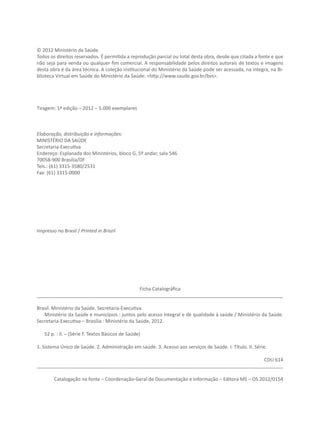 © 2012 Ministério da Saúde.
Todos os direitos reservados. É permitida a reprodução parcial ou total desta obra, desde que citada a fonte e que
não seja para venda ou qualquer fim comercial. A responsabilidade pelos direitos autorais de textos e imagens
desta obra é da área técnica. A coleção institucional do Ministério da Saúde pode ser acessada, na íntegra, na Bi-
blioteca Virtual em Saúde do Ministério da Saúde: <http://www.saude.gov.br/bvs>.




Tiragem: 1ª edição – 2012 – 5.000 exemplares



Elaboração, distribuição e informações:
MINISTÉRIO DA SAÚDE
Secretaria-Executiva
Endereço: Esplanada dos Ministérios, bloco G, 5º andar, sala 546
70058-900 Brasília/DF
Tels.: (61) 3315-3580/2531
Fax: (61) 3315-0000




Impresso no Brasil / Printed in Brazil




                                      Ficha Catalográfica
____________________________________________________________________________________________

Brasil. Ministério da Saúde. Secretaria-Executiva.
   Ministério da Saúde e municípios : juntos pelo acesso integral e de qualidade à saúde / Ministério da Saúde.
Secretaria-Executiva – Brasília : Ministério da Saúde, 2012.

   52 p. : il. – (Série F. Textos Básicos de Saúde)

1. Sistema Único de Saúde. 2. Administração em saúde. 3. Acesso aos serviços de Saúde. I. Título. II. Série.

                                                                                     CDU 614
____________________________________________________________________________________________

        Catalogação na fonte – Coordenação-Geral de Documentação e Informação – Editora MS – OS 2012/0154
 