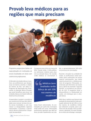 Provab leva médicos para as
regiões que mais precisam




Programa proporciona bolsas de            O programa teve início em março de     des, e aproximadamente 140 estão
                                          2012. Desde então, 1.228 prefeitu-     em processo de contratação.
especialização em instituições de
                                          ras solicitaram médicos para atua-
ensino localizadas em áreas com           rem na atenção básica. Na ocasião,     Durante a atuação nas unidades de
                                          1.460 médicos se inscreveram e         saúde, os profissionais serão tuto-
carência de profissionais
                                                                                 riados pelas instituições de ensino
                                                                                 superior participantes, que darão
O Ministério da Saúde oferece incen-                                             suporte presencial e a distância por
tivos aos profissionais que desejam
atuar em bairros carentes e cidades
                                                    Médicos bem                  meio do programa Telessaúde, co-
                                                                                 ordenado pelo Ministério da Saúde
do interior do País. Um deles é o                 avaliados terão                para a oferta da chamada “segunda
Programa de Valorização dos Profis-                                              opinião” na assistência aos pacien-
sionais na Atenção Básica (Provab),             bônus de até 10%                 tes do SUS. O programa prevê a
que prevê benefícios para atuar nas
Unidades Básicas de Saúde (UBS) do
                                                   nos exames de                 teleassistência e a teleducação em
                                                                                 saúde, com destaque para a aten-
Sistema Único de Saúde.                                residência                ção básica.

A expectativa é ampliar a assistência                                            Além disso, médicos que tiverem boa
aos usuários do SUS que têm dificul-                                             avaliação de desempenho terão pon-
dades para acessar serviços de saú-                                              tuação adicional de até 10% na nota
de nessas localidades e, com isso,        todos foram selecionados. As con-      dos exames de residência médica
reduzir as desigualdades regionais        tratações por parte dos municípios     que estiverem cursando, para o pri-
relacionadas à presença e perma-          ainda estão em curso. Informações      meiro ano de atuação. Para os enfer-
nência desses profissionais à dispo-      preliminares apontam que 460 mé-       meiros e dentistas, há maior facilida-
sição da população.                       dicos já estão trabalhando nas cida-   de na oferta de emprego e alocação.

  26   Ministério da Saúde e Municípios
 