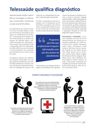 Telessaúde qualifica diagnóstico
Segunda opinião médica é garan-                   melhorias na resolubilidade da aten-            centros de pesquisa e referência, per-
                                                  ção à saúde prestada à população.               mite o acesso à chamada “segunda
tida por tecnologias de informa-
                                                                                                  opinião médica”, além da discussão de
ção e comunicação. Investimento                   Em 2012, a expansão da rede foi re-             casos com equipes multiprofissionais.
                                                  forçada, com o investimento de R$               Isso evita deslocamentos desnecessá-
na rede soma R$ 70 milhões
                                                  70 milhões no programa até o fim de             rios do paciente, qualifica o diagnósti-
                                                  2012 e consequente aumento contí-               co e permite a educação permanente
Os profissionais de saúde do Siste-               nuo do número de municípios bene-               dos profissionais de saúde, auxiliando
ma Único de Saúde podem contar                    ficiados e teleconferências realizadas.         a população atendida do SUS com
com ferramentas tecnológicas para                                                                 diagnósticos ágeis e precisos.
ajudar no atendimento de pacien-
tes. O Telessaúde Brasil Redes ofe-                                                               RESULTADOS E EXPANSÃO – Já fo-
rece teleconsultoria a distância às                                                               ram realizadas em torno de 47 mil
equipes de Atenção Básica, utili-                                 Programa                        teleconsultorias nos núcleos de te-
zando tecnologias de informação e
comunicação. Nas localidades onde
                                                                permite que                       lessaúde espalhados por 1.001 mu-
                                                                                                  nicípios de 23 estados: Amazonas,
o Telessaúde Brasil foi implantado,                  profissionais troquem                        Ceará, Goiás, Pernambuco, Santa
em 60% a 80% dos casos foi evitado                                                                Catarina, São Paulo, Rio de Janeiro,
o encaminhamento dos pacientes                            informações sem                         Rio Grande do Sul, Minas Gerais,
para atendimento em outro serviço
de saúde.
                                                         sair dos postos de                       Acre, Mato Grosso do Sul, Tocan-
                                                                                                  tins, Espírito Santo, Bahia, Sergipe,
                                                               atendimento                        Rio Grande do Norte, Alagoas, Piauí,
O programa permite que profissio-                                                                 Mato Grosso, Pará, Rondônia, Dis-
nais troquem informações sem sair                                                                 trito Federal e Paraná. Existem, ao
dos postos de atendimento, por meio                                                               todo, 1.563 pontos localizados em
de videoconferências e internet. Com                                                              Unidades de Saúde da Família (atin-
isso, há relevante impacto financeiro,            A ferramenta, que abrange desde as              gindo 6.658 equipes), além de ou-
além da ampliação do acesso e das                 regiões mais distantes até os grandes           tros 723 pontos extras.



                                         COMO FUNCIONA O TELESSAÚDE


                                                 Se a equipe precisa de uma segunda opinião
                                                 proﬁssional para conﬁrmar ou complementar
                                                    o diagnóstico, pode se comunicar por
                                               webconferência com médicos e outros proﬁssionais
                                                    localizados nos núcleos de telessaúde
                                                        em diversos estados brasileiros.




                                                                                                      Com essas ferramentas, a equipe de
                                                                                                    Atenção Básica consegue resolver cerca
 O paciente é atendido pela equipe de Saúde
                                                                                                      de 80% dos casos – assim, o paciente
    da Família na Unidade Básica de Saúde
                                                                                                    tem acesso ao diagnóstico e tratamento
    próxima à sua residência, que pode se
                                                                                                     adequados no menor tempo possível,
   localizar em grandes centros, no interior
                                                                                                        além de não ser removido para
         ou mesmo em áreas remotas.
                                                                                                           outras unidades de saúde
                                                                                                               sem necessidade.



                                                                                     Juntos pelo Acesso Integral e de Qualidade à Saúde
                                                                                                                                          29
 