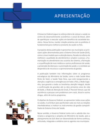 Apresentação
                          APRESENTAçÃO




O Governo Federal segue no esforço diário de colocar a saúde no
centro do desenvolvimento econômico e social do Brasil, além
de aperfeiçoar e executar ações em benefício da sociedade bra-
sileira. Dessa forma, manter relação próxima com os prefeitos é
fundamental para melhoria constante da saúde no País.

A proposta desta publicação é apresentar aos munícipios as prin-
cipais ações desenvolvidas para o Sistema Único de Saúde (SUS),
como o novo modelo para a atenção básica, focado no esforço de
melhorar a qualidade do atendimento e ampliar o acesso; a hu-
manização no atendimento aos usuários do sistema; a formação
e a qualificação de mais médicos e outros profissionais de saúde;
a prevenção de doenças e a promoção da saúde; e o combate ao
desperdício de recursos e o aprimoramento da gestão.

A publicação também traz informações sobre os programas
estratégicos do Ministério da Saúde, como a rede Saúde Mais
Perto de Você, o Saúde Toda Hora, que está reorganizando a
atenção a urgências e emergências em todo o País, a Rede Cego-
nha, que garante a todas as brasileiras atenção integral, desde
a confirmação da gravidez até os dois primeiros anos de vida
do bebê, a Rede de Atenção do Crack, É Possível Vencer, que dá
assistência a pessoas com problemas com crack, álcool e outras
drogas, além de outros programas.

O objetivo do Governo Federal, ao apresentar todas essas ações
na saúde, é contribuir para aprofundar cada vez mais as relações
interfederativas e instituir os instrumentos da gestão comparti-
lhada do Sistema Único de Saúde.

Nesse sentido, o Governo Federal conta com a adesão dos mu-
nicípios a programas e projetos do Ministério da Saúde, pois o
planejamento do SUS deve ser desenvolvido de forma contínua,
articulada, integrada e solidária com os agentes nos municípios.
 