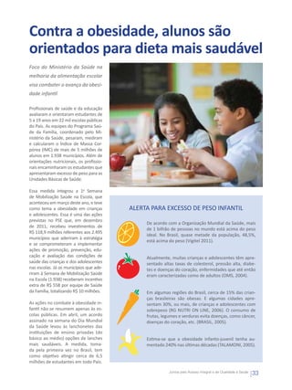 Contra a obesidade, alunos são
orientados para dieta mais saudável
Foco do Ministério da Saúde na
melhoria da alimentação escolar
visa combater o avanço da obesi-
dade infantil

Profissionais de saúde e da educação
avaliaram e orientaram estudantes de
5 a 19 anos em 22 mil escolas públicas
do País. As equipes do Programa Saú-
de da Família, coordenado pelo Mi-
nistério da Saúde, pesaram, mediram
e calcularam o Índice de Massa Cor-
pórea (IMC) de mais de 5 milhões de
alunos em 1.938 municípios. Além de
orientações nutricionais, os profissio-
nais encaminharam os estudantes que
apresentaram excesso de peso para as
Unidades Básicas de Saúde.

Essa medida integrou a 1a Semana
de Mobilização Saúde na Escola, que
aconteceu em março deste ano, e teve
como tema a obesidade em crianças         ALERTA PARA EXCESSO DE PESO INFANTIL
e adolescentes. Essa é uma das ações
previstas no PSE que, em dezembro
                                               De acordo com a Organização Mundial da Saúde, mais
de 2011, recebeu investimentos de
                                               de 1 bilhão de pessoas no mundo está acima do peso
R$ 118,9 milhões referentes aos 2.495
                                               ideal. No Brasil, quase metade da população, 48,5%,
municípios que aderiram à estratégia
                                               está acima do peso (Vigitel 2011).
e se comprometeram a implementar
ações de promoção, prevenção, edu-
cação e avaliação das condições de             Atualmente, muitas crianças e adolescentes têm apre-
saúde das crianças e dos adolescentes          sentado altas taxas de colesterol, pressão alta, diabe-
nas escolas. Já os municípios que ade-         tes e doenças do coração, enfermidades que até então
riram à Semana de Mobilização Saúde            eram caracterizadas como de adultos (OMS, 2004).
na Escola (1.938) receberam incentivo
extra de R$ 558 por equipe de Saúde
da Família, totalizando R$ 10 milhões.         Em algumas regiões do Brasil, cerca de 15% das crian-
                                               ças brasileiras são obesas. E algumas cidades apre-
As ações no combate à obesidade in-            sentam 30%, ou mais, de crianças e adolescentes com
fantil não se resumem apenas às es-            sobrepeso (RG NUTRI ON LINE, 2006). O consumo de
colas públicas. Em abril, um acordo            frutas, legumes e verduras evita doenças, como câncer,
assinado na semana do Dia Mundial              doenças do coração, etc. (BRASIL, 2005).
da Saúde levou às lanchonetes das
instituições de ensino privadas (do
básico ao médio) opções de lanches             Estima-se que a obesidade infanto-juvenil tenha au-
mais saudáveis. A medida, toma-                mentado 240% nas últimas décadas (TALAMONI, 2005).
da pela primeira vez no Brasil, tem
como objetivo atingir cerca de 6,5
milhões de estudantes em todo País.

                                                          Juntos pelo Acesso Integral e de Qualidade à Saúde
                                                                                                               33
 