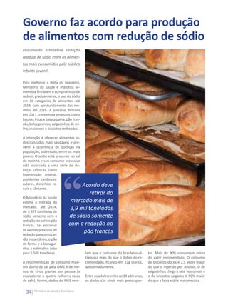 Governo faz acordo para produção
de alimentos com redução de sódio
Documento estabelece redução
gradual de sódio entre os alimen-
tos mais consumidos pelo público
infanto-juvenil

Para melhorar a dieta do brasileiro,
Ministério da Saúde e indústria ali-
mentícia firmaram o compromisso de
reduzir, gradualmente, o uso do sódio
em 16 categorias de alimentos até
2014, com aprofundamento das me-
didas até 2016. A parceria, firmada
em 2011, contempla produtos como
batatas fritas e batata palha, pão fran-
cês, bolos prontos, salgadinhos de mi-
lho, maionese e biscoitos recheados.

A intenção é oferecer alimentos in-
dustrializados mais saudáveis e pre-
venir a ocorrência de doenças na
população, sobretudo, entre os mais
jovens. O sódio está presente no sal
de cozinha e seu consumo excessivo
está associado a uma série de do-
enças crônicas, como
hipertensão arterial,
problemas cardiovas-
culares, distúrbios re-
nais e cânceres.
                                        Acordo deve
                                            retirar do
O Ministério da Saúde
estima a retirada do               mercado mais de
mercado, até 2014,
de 3.957 toneladas de
                                   3,9 mil toneladas
sódio somente com a               de sódio somente
redução do sal no pão
francês. Se adicionar             com a redução no
os valores previstos de
redução para o macar-
                                        pão francês
rão instantâneo, o pão
de forma e a bisnagui-
nha, a estimativa sobe
para 5.588 toneladas.                      lam que o consumo do brasileiro ul-      tes. Mais de 90% consomem acima
                                           trapassa mais do que o dobro do re-      do valor recomendado. O consumo
A recomendação de consumo máxi-            comendado, ficando em 12g diários,       de biscoitos doces é 2,5 vezes maior
mo diário de sal pela OMS é de me-         aproximadamente.                         do que o ingerido por adultos. O de
nos de cinco gramas por pessoa (o                                                   salgadinhos chega a sete vezes mais e
equivalente a quatro colheres rasas        Entre os adolescentes de 14 a 18 anos,   o de biscoitos salgados é 50% maior
de café). Porém, dados do IBGE reve-       os dados são ainda mais preocupan-       do que a faixa etária mais elevada.

  34   Ministério da Saúde e Municípios
 
