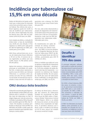 Incidência por tuberculose cai
15,9% em uma década
Dados do Ministério da Saúde confir-      pacientes com a doença. Em 2010,
mam que a tuberculose foi elencada        60,1% dos casos novos foram testa-
como tema prioritário para o Gover-       dos para HIV.
no Federal. Nos últimos dez anos, o
Brasil registrou queda de 15,9% na        Por isso, está sendo desenvolvido o
taxa de incidência por tuberculose.       projeto de diagnóstico de tratamen-
Em 2011, foram registrados 36 casos       to da tuberculose entre pessoas que
da doença para cada 100 mil habi-         vivem com o HIV em 13 municípios
tantes contra 42,8 casos, em 2001.        brasileiros, onde mais de 20% dos
                                          pacientes com tuberculose estão           QUAN
                                                                                             TO AN
                                                                                                       TES
Com relação aos óbitos, a redução foi     infectados pelo vírus.                              PROCU VOCÊ TRATA
                                                                                                        RE UM                  R
                                                                                   O trata
                                                                                          mento                    A UNID , MAIS FÁCIL
                                                                                                                             ADE D         CURAR
ainda maior: a taxa de mortalidade
                                                                                                não po
                                                                                                      de ser
                                                                                                             interro              E SAÚD        .
                                                                                                                    mpido.
                                                                                                                           É um         E.
                                                                                                                       direito

caiu 23,4% em uma década. O País          Os investimentos em ações de
                                                                                                                               seu   garant
                                                                                                                                           ido pelo
                                                                                                                                                      SUS.


registrou 3,1 óbitos para cada grupo      controle da doença aumenta-
de 100 mil habitantes em 2001, pas-       ram 14 vezes nos últimos nove
sando para 2,4 em 2010.                   anos.  Em 2002, os recursos destina-
                                          dos ao Programa Nacional de Con-
Além disso, pela primeira vez, os ca-     trole da Tuberculose (PNCT) do Mi-           Desafio é
sos de tuberculose foram inferiores       nistério da Saúde foram de US$ 5,2
a 70 mil no País. O número de ca-         milhões, aumentando para US$ 74              identificar
sos registrados no último ano caiu        milhões em 2011.
3,54%: foram 71.790 (2010) contra                                                      70% dos casos
69.245 (2011).                            Entre as medidas que estão em curso
                                          se destaca a expansão do tratamento          O principal indicador utilizado
Apesar dos avanços, a doença ainda        diretamente observado – atualmen-            para avaliar as ações de controle
preocupa as autoridades de saúde.         te, 71,5% das unidades de saúde ofe-         da tuberculose é o percentual de
No País, a tuberculose representa a       recem este tipo de tratamento – e o          cura dos novos casos.  Uma das
quarta causa de óbitos por doenças        aumento na cobertura das Equipes             metas recomendadas pela OMS
infecciosas e a primeira entre pa-        de Saúde da Família. No ano passa-           é identificar 70% e curar, pelo
cientes com aids. Por isso, o Ministé-    do, 56,3% dos casos de tuberculose           menos, 85% dos casos, como
rio da Saúde recomenda que seja re-       foram notificados na atenção básica,         medida para começar a reverter
alizado o teste anti-HIV em todos os      sendo que, em 2001, era 25,2%.               a situação da tuberculose. 

                                                                                       Em 2010, o Brasil detectou 88%
ONU destaca êxito brasileiro                                                           dos casos, no entanto, o alcan-
                                                                                       ce do percentual recomendado
                                                                                       pela OMS para a cura ainda é
O Brasil foi reconhecido pela Organiza-   O esforço do Brasil para a diminui-          um desafio. De 2001 a 2004, o
ção das Nações Unidas (ONU) por seus      ção dos números da tuberculose               País aumentou o indicador de
esforços para o controle e a redução      também foi reconhecido no Rela-              cura, porém – a partir de 2005
dos casos de tuberculose no País. O       tório Anual da OMS sobre a Tuber-            – houve uma estabilização, com
elogio chegou por meio de carta enca-     culose (Global Tuberculosis Control          índices de 73,5%, em 2009, e
minhada à presidenta Dilma Rousseff       - WHO Report, 2011) e na edição              70,3%, em 2010.
pelo secretário-geral da ONU, Ban Ki-     de março do Lancet, um dos jornais
-moon. Ele ressaltou os avanços veri-     médicos mais respeitados da Ingla-           O PNCT do Ministério da Saúde
ficados no Brasil por meio do PNCT do     terra. O periódico destacou que o            definiu como prioritária as po-
Ministério da Saúde e pediu apoio do      Brasil, onde a incidência da doença          pulações em situação de rua, a
governo brasileiro para estender estes    cai há 15 anos, possui um modelo             carcerária, os indígenas e as pes-
avanços a outros países.                  de acesso universal à saúde.                 soas que vivem com HIV/Aids.



                                                                       Juntos pelo Acesso Integral e de Qualidade à Saúde
                                                                                                                                                         41
 
