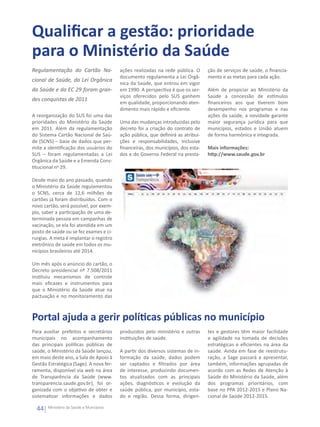 Qualificar a gestão: prioridade
para o Ministério da Saúde
Regulamentação do Cartão Na-              ações realizadas na rede pública. O      ção de serviços de saúde, o financia-
                                          documento regulamenta a Lei Orgâ-        mento e as metas para cada ação.
cional de Saúde, da Lei Orgânica
                                          nica da Saúde, que entrou em vigor
da Saúde e da EC 29 foram gran-           em 1990. A perspectiva é que os ser-     Além de propiciar ao Ministério da
                                          viços oferecidos pelo SUS ganhem         Saúde a concessão de estímulos
des conquistas de 2011
                                          em qualidade, proporcionando aten-       financeiros aos que tiverem bom
                                          dimento mais rápido e eficiente.         desempenho nos programas e nas
A reorganização do SUS foi uma das                                                 ações da saúde, a novidade garante
prioridades do Ministério da Saúde        Uma das mudanças introduzidas pelo       maior segurança jurídica para que
em 2011. Além da regulamentação           decreto foi a criação do contrato de     municípios, estados e União atuem
do Sistema Cartão Nacional de Saú-        ação pública, que definirá as atribui-   de forma harmônica e integrada.
de (SCNS) – base de dados que per-        ções e responsabilidades, inclusive
mite a identificação dos usuários do      financeiras, dos municípios, dos esta-   Mais informações:
SUS – foram regulamentadas a Lei          dos e do Governo Federal na presta-      http://www.saude.gov.br
Orgânica da Saúde e a Emenda Cons-
titucional no 29. 

Desde maio do ano passado, quando
o Ministério da Saúde regulamentou
o SCNS, cerca de 12,6 milhões de
cartões já foram distribuídos. Com o
novo cartão, será possível, por exem-
plo, saber a participação de uma de-
terminada pessoa em campanhas de
vacinação, se ela foi atendida em um
posto de saúde ou se fez exames e ci-
rurgias. A meta é implantar o registro
eletrônico de saúde em todos os mu-
nicípios brasileiros até 2014.

Um mês após o anúncio do cartão, o
Decreto presidencial nº 7.508/2011
instituiu mecanismos de controle
mais eficazes e instrumentos para
que o Ministério da Saúde atue na
pactuação e no monitoramento das



Portal ajuda a gerir políticas públicas no município
Para auxiliar prefeitos e secretários     produzidos pelo ministério e outras      tes e gestores têm maior facilidade
municipais no acompanhamento              instituições de saúde.                   e agilidade na tomada de decisões
das principais políticas públicas de                                               estratégicas e eficientes na área da
saúde, o Ministério da Saúde lançou,      A partir dos diversos sistemas de in-    saúde. Ainda em fase de reestrutu-
em maio deste ano, a Sala de Apoio à      formação da saúde, dados podem           ração, a Sage passará a apresentar,
Gestão Estratégica (Sage). A nova fer-    ser captados e filtrados por área        também, informações agrupadas de
ramenta, disponível via web na área       de interesse, produzindo documen-        acordo com as Redes de Atenção à
de Transparência da Saúde (www.           tos atualizados com as principais        Saúde do Ministério da Saúde, além
transparencia.saude.gov.br), foi or-      ações, diagnósticos e evolução da        dos programas prioritários, com
ganizada com o objetivo de obter e        saúde pública, por município, esta-      base no PPA 2012-2015 e Plano Na-
sistematizar informações e dados          do e região. Dessa forma, dirigen-       cional de Saúde 2012-2015.

  44   Ministério da Saúde e Municípios
 