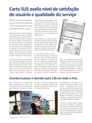 Carta SUS avalia nível de satisfação
do usuário e qualidade do serviço
Milhares de pacientes já recebem          internação. O usuário poderá confe-
                                          rir se os dados estão corretos e cor-
em casa a Carta SUS, criada para
                                          respondem ao serviço prestado de
melhorar a qualidade dos serviços         fato e ainda conhecerá o custo total
                                          da internação. Em caso de suspeitas
e combater desvios de recursos
                                          de irregularidades, são abertas audi-
                                          torias para averiguar se houve des-
Criada para ser um novo instrumen-        vio de recursos ou má aplicação de
to de comunicação entre o Ministé-        verba pública. 
rio da Saúde e os usuários do SUS, a
Carta SUS permite que os usuários         Essa medida serve também para o
do sistema avaliem o atendimento e        Ministério da Saúde poder incentivar
os serviços prestados nos hospitais       aqueles hospitais que tratam bem
da rede pública ou de unidades con-       os pacientes e têm qualidade de
veniadas. Por meio da correspondên-       atendimento, além de poder fazer
cia, lançada em novembro de 2011,         ações em hospitais que tenham
a população pode enviar críticas e        baixa qualidade de atendimento.
elogios, além de denunciar irregula-
ridades, como a cobrança por proce-       O envio da Carta SUS é mensal
dimentos realizados na rede pública.      e tem o porte pago, ou seja, sem
                                          despesas para o usuário. Estima-se
O primeiro lote das cartas começou        que será enviado, em média, cer-         aids. Já no primeiro envio, as cartas
a ser entregue em janeiro. Desde en-      ca de 1 milhão de correspondência        reforçaram a campanha de combate
tão, mais de 1,9 milhão de cartas já      por mês. Além de monitorar, avaliar      à dengue. Com o envio das cartas,
foram distribuídas para todo o País.      e qualificar o SUS, as cartas têm um     que será permanente, serão gerados
Além do questionário para a avalia-       papel educativo ao reforçar mensa-       relatórios de avaliação. Em caso de
ção do paciente, a Carta SUS trará        gens de campanhas desenvolvidas          incapacidade do usuário, a Carta SUS
dados como a data da entrada no           pelo Ministério da Saúde. Na segun-      pode ser respondida por um familiar
hospital, o dia da alta e o motivo da     da remessa o foco foi a prevenção à      ou pessoa próxima do paciente.



Ouvidoria passa a atender pelo 136 em todo o País
Além da Carta SUS, o usuário pode         blicos ou celulares, de qualquer local   A simplificação do telefone da Ou-
fazer a avaliação, sem custos, por        do País. A avaliação também está         vidoria antes com dez dígitos e que
meio do Disque-Saúde 136. A ligação       disponível na internet, no Portal Saú-   passou a responder pelo número
pode ser feita de telefones fixos, pú-    de (www.saude.gov.br).                   136, de mais fácil memorização e uso
                                                                                   pela população, faz parte do processo
                                                                                   de aprimoramento dos mecanismos
                                                                                   de comunicação direta com o cida-
                                                                                   dão para aperfeiçoar o atendimento
                                                                                   e ampliar a transparência no SUS rea-
                                                                                   lizado pelo Ministério da Saúde.

                                                                                   Em 2011, o Disque-Saúde recebeu
                                                                                   mais de 3,5 milhões de ligações e
                                                                                   disseminou 7,5 milhões de informa-
                                                                                   ções. Os temas que geraram maior
                                                                                   número de ligações foram Programa
                                                                                   Farmácia Popular (23,4%), tabagismo
                                                                                   (23%) e aids (9,6%).  

  46   Ministério da Saúde e Municípios
 