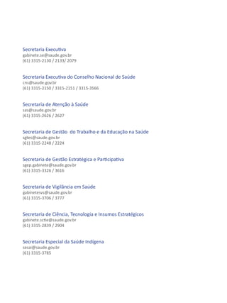 Secretaria Executiva
gabinete.se@saude.gov.br
(61) 3315-2130 / 2133/ 2079


Secretaria Executiva do Conselho Nacional de Saúde
cns@saude.gov.br
(61) 3315-2150 / 3315-2151 / 3315-3566


Secretaria de Atenção à Saúde
sas@saude.gov.br
(61) 3315-2626 / 2627


Secretaria de Gestão do Trabalho e da Educação na Saúde
sgtes@saude.gov.br
(61) 3315-2248 / 2224


Secretaria de Gestão Estratégica e Participativa
sgep.gabinete@saude.gov.br
(61) 3315-3326 / 3616


Secretaria de Vigilância em Saúde
gabinetesvs@saude.gov.br
(61) 3315-3706 / 3777


Secretaria de Ciência, Tecnologia e Insumos Estratégicos
gabinete.sctie@saude.gov.br
(61) 3315-2839 / 2904


Secretaria Especial da Saúde Indígena
sesai@saude.gov.br
(61) 3315-3785
 