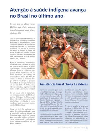 Atenção à saúde indígena avança
no Brasil no último ano
Em um ano, os óbitos caíram
12,1% em todo o País e o número
de profissionais de saúde foi am-
pliado em 36%

Com foco no respeito às tradições, o
Ministério da Saúde tem ampliado a
assistência da Saúde Indígena, resga-
tando uma dívida social com 650 mil
índios que vivem em 437 municípios
brasileiros. Em um ano, já foi possí-
vel reduzir o número de óbitos em
12,1%, aumentar o número de pro-
fissionais em 36% e o orçamento em
53%, passando de R$ 454 milhões
para R$ 684,5 milhões.

Ações de prevenção e promoção da
saúde reduziram o número de óbitos
em todas as faixas etárias da popu-
lação indígena. Dados preliminares
apontam queda de 12,1% em 2011,
quando foram registrados em nú-
meros absolutos 2.264 óbitos, em
todas as faixas etárias. Em 2010, fo-
ram 2.577 óbitos. As ações de aten-
ção também resultaram na queda da
mortalidade de crianças menores de
um ano em 4,8%. Os dados, ainda         Assistência bucal chega às aldeias
não consolidados, registraram 630
óbitos em 2011, contra 662 em 2010.
                                        Importante conquista para esses        atendidos em consultas e proce-
                                        povos foi a implantação do progra-     dimentos odontológicos. Nesse
Em um ano, o total de trabalhado-
                                        ma Brasil Sorridente Indígena, que     período, foram realizadas 5.272
res contratados saltou de 8.975, em
                                        tem como objetivo levar ações de       primeiras consultas odontológicas
abril de 2011, para 12.248, em abril
                                        saúde bucal de qualidade a três        e 4.196 procedimentos restaura-
2012. Este redimensionamento foi
                                        Distritos Sanitários Especiais In-     dores, utilizando diversas técnicas
possível com a realização de novos
                                        dígenas (DSEIs) do País: Alto Rio      para dentes cariados.
convênios, que permitiram econo-
                                        Purus (AC/AM/RO), Alto Rio Soli-
mia de R$ 96 milhões.
                                        mões (AM) e Xavante (MT), que,         A meta é ampliar o programa
                                        juntos, têm uma população apro-        a outros 13 DSEIs até o fim de
Ainda em 2011, foi realizada cam-
                                        ximada de 80 mil indígenas.            2012. Além de resolver as ne-
panha de multivacinação para toda
                                                                               cessidades odontológicas emer-
a população indígena aldeada da
                                        Esse é o primeiro programa elabo-      genciais, as equipes trabalham
Amazônia Legal. Ainda no mesmo
                                        rado especificamente para tratar       nas aldeias desenvolvendo ações
ano, com ação inédita, o Ministé-
                                        da saúde bucal desses povos. Em        educativas em saúde bucal e le-
rio da Saúde iniciou a realização de
                                        quatro meses de atendimento em         vando orientações sobre escova-
testes rápidos para sífilis e HIV em
                                        área, mais de 7 mil índios foram       ção e higiene bucal.
46 mil indígenas.

                                                                   Juntos pelo Acesso Integral e de Qualidade à Saúde
                                                                                                                        9
 