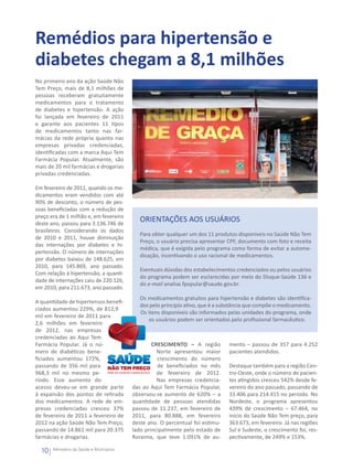 Remédios para hipertensão e
diabetes chegam a 8,1 milhões
No primeiro ano da ação Saúde Não
Tem Preço, mais de 8,1 milhões de
pessoas receberam gratuitamente
medicamentos para o tratamento
de diabetes e hipertensão. A ação
foi lançada em fevereiro de 2011
e garante aos pacientes 11 tipos
de medicamentos tanto nas far-
mácias da rede própria quanto nas
empresas privadas credenciadas,
identificadas com a marca Aqui Tem
Farmácia Popular. Atualmente, são
mais de 20 mil farmácias e drogarias
privadas credenciadas.

Em fevereiro de 2011, quando os me-
dicamentos eram vendidos com até
90% de desconto, o número de pes-
soas beneficiadas com a redução de
preço era de 1 milhão e, em fevereiro
deste ano, passou para 3.136.746 de
                                             ORIENTAÇÕES AOS USUÁRIOS
brasileiros. Considerando os dados
                                             Para obter qualquer um dos 11 produtos disponíveis no Saúde Não Tem
de 2010 e 2011, houve diminuição
                                             Preço, o usuário precisa apresentar CPF, documento com foto e receita
das internações por diabetes e hi-
                                             médica, que é exigida pelo programa como forma de evitar a autome-
pertensão. O número de internações
                                             dicação, incentivando o uso racional de medicamentos.
por diabetes baixou de 148.625, em
2010, para 145.869, ano passado.
                                             Eventuais dúvidas dos estabelecimentos credenciados ou pelos usuários
Com relação à hipertensão, a quanti-
                                             do programa podem ser esclarecidas por meio do Disque-Saúde 136 e
dade de internações caiu de 220.126,
                                             do e-mail analise.fpopular@saude.gov.br.
em 2010, para 211.673, ano passado.
                                             Os medicamentos gratuitos para hipertensão e diabetes são identifica-
A quantidade de hipertensos benefi-
                                             dos pelo princípio ativo, que é a substância que compõe o medicamento.
ciados aumentou 229%, de 812,9
                                             Os itens disponíveis são informados pelas unidades do programa, onde
mil em fevereiro de 2011 para
                                                os usuários podem ser orientados pelo profissional farmacêutico.
2,6 milhões em fevereiro
de 2012, nas empresas
credenciadas ao Aqui Tem
Farmácia Popular. Já o nú-                        CRESCIMENTO – A região         mento – passou de 357 para 4.252
mero de diabéticos bene-                            Norte apresentou maior       pacientes atendidos.
ficiados aumentou 172%,                             crescimento do número
passando de 356 mil para                            de beneficiados no mês       Destaque também para a região Cen-
968,3 mil no mesmo pe-                              de fevereiro de 2012.        tro-Oeste, onde o número de pacien-
ríodo. Esse aumento do                              Nas empresas credencia-      tes atingidos cresceu 542% desde fe-
acesso deveu-se em grande parte           das ao Aqui Tem Farmácia Popular,      vereiro do ano passado, passando de
à expansão dos pontos de retirada         observou-se aumento de 620% – a        33.406 para 214.415 no período. No
dos medicamentos. A rede de em-           quantidade de pessoas atendidas        Nordeste, o programa apresentou
presas credenciadas cresceu 37%           passou de 11.237, em fevereiro de      439% de crescimento – 67.464, no
de fevereiro de 2011 a fevereiro de       2011, para 80.888, em fevereiro        início do Saúde Não Tem preço, para
2012 na ação Saúde Não Tem Preço,         deste ano. O percentual foi estimu-    363.673, em fevereiro. Já nas regiões
passando de 14.861 mil para 20.375        lado principalmente pelo estado de     Sul e Sudeste, o crescimento foi, res-
farmácias e drogarias.                    Roraima, que teve 1.091% de au-        pectivamente, de 249% e 153%.

  10   Ministério da Saúde e Municípios
 