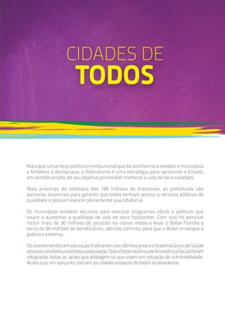 Mais que um arranjo político e institucional que dá autonomia a estados e municípios
e fortalece a democracia, o federalismo é uma estratégia para aproximar o Estado,
em sentido amplo, de seu objetivo primordial: melhorar a vida de seus cidadãos.
Mais próximas do cotidiano dos 190 milhões de brasileiros, as prefeituras são
parceiras essenciais para garantir que todos tenham acesso a serviços públicos de
qualidade e possam exercer plenamente sua cidadania.
Os municípios recebem recursos para executar programas, obras e políticas que
visam a aumentar a qualidade de vida de seus habitantes. Com isso foi possível
incluir mais de 30 milhões de pessoas na classe média e levar o Bolsa Família a
cerca de 50 milhões de beneficiários, abrindo caminho para que o Brasil erradique a
pobreza extrema.
Os investimentos em educação triplicaram nos últimos anos e o Sistema Único de Saúde
alcançouacoberturadetodaapopulação.SoboSistemaÚnicodeAssistênciaSocial,foram
integradas todas as ações que protegem os que vivem em situação de vulnerabilidade.
Ações que, em conjunto, tornam as cidades espaços de todos os brasileiros.
CIDADES DE
TODOS
 