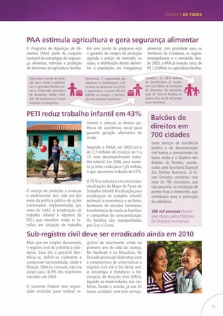 15
CIDADES de TODOS
PAA estimula agricultura e gera segurança alimentar
PETI reduz trabalho infantil em 43%
Sub-registro civil deve ser erradicado ainda em 2010
Balcões de
direitos em
700 cidades
Mais que um simples documento,
o registro civil dá o direito à cida-
dania. Com ele, é possível iden-
tificar-se, definir-se civilmente e
comprovar nacionalidade, idade e
filiação. Obtê-lo, contudo, não era
viável para 18,9% dos brasileiros
nascidos em 2003.
O Governo Federal tem organi-
zado mutirões para realizar re-
O Programa de Aquisição de Ali-
mentos (PAA), parte do conjunto
nacional de estratégias de seguran-
ça alimentar, estimula a produção
de alimentos da agricultura familiar.
O serviço de proteção a crianças
e adolescentes tem sido um dos
eixos da política pública de ações
continuadas implementadas por
meio do SUAS. A erradicação do
trabalho infantil é objetivo do
PETI, que transfere renda às fa-
mílias em situação de trabalho
Em uma ponta do programa está
a garantia de compra da produção
agrícola a preços de mercado; na
outra, a distribuição destes alimen-
tos a populações em insegurança
infantil e articula as demais po-
líticas de assistência social para
garantir geração alternativa de
renda.
Segundo a PNAD, em 2003 cerca
de 2,7 milhões de crianças de 5 a
15 anos desempenhavam traba-
lho infantil. Em 2006, esse núme-
ro já tinha caído para 1,55 milhão,
o que representa redução de 43%.
O PETI se estrutura em cinco eixos:
atualização do Mapa de Focos do
Trabalho Infantil; fiscalização para
erradicação do trabalho infantil;
estímulo à convivência e ao forta-
lecimento de vínculos familiares;
transferência de renda às famílias;
e campanhas de conscientização.
As famílias são acompanhadas
por Cras e Creas.
Levar serviços de assistência
jurídica e de documentação
civil básica a comunidades de
baixa renda é o objetivo dos
Balcões de Direitos, coorde-
nados pela Secretaria Especial
dos Direitos Humanos. Já fo-
ram firmados convênios com
mais de 700 municípios, que
são parceiros na instalação de
pontos fixos e itinerantes, que
contribuem para a promoção
da cidadania.
350 mil pessoas foram
atendidas pelos Balcões
de Direitos Humanos.
gistros de nascimento ainda no
primeiro ano de vida da criança.
No Nordeste e na Amazônia, foi
firmado protocolo federativo com
o compromisso de universalizar o
registro civil até o fim deste ano.
A estratégia é fortalecer a De-
claração de Nascido Vivo (DNV),
ligando as maternidades aos car-
tórios. Desde o acordo, já sao 42
novas unidades com este serviço.
alimentar, com prioridade para os
Territórios da Cidadania, as regiões
metropolitanas e o semiárido. Des-
de 2003, o PAA já investiu cerca de
R$ 1,5 bilhão na agricultura familiar.
Agricultor: Isento de licita-
ção para vender a prefeitu-
ras, o agricultor familiar tor-
na-se fornecedor prioritário
de alimentos. Desde 2003,
430 mil produtores já foram
incluídos no programa.
Prefeitura: É responsável por
cadastrar os beneficiários e di-
recionar os alimentos. Em 2010,
a expectativa é investir R$ 624
milhões na compra e distribui-
ção dos produtos familiares.
Famílias: Os 24,4 milhões
de beneficiários já recebe-
ram 1,8 milhão de toneladas
de alimentos. No semiárido,
mais de 700 mil famílias re-
cebem leite de 29 mil produ-
tores familiares.
 