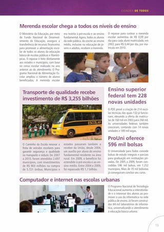 19
CIDADES de TODOS
Merenda escolar chega a todos os níveis de ensino
Transporte de qualidade recebe
investimento de R$ 3,255 bilhões
Computador e internet nas escolas urbanas
ProUni oferece
596 mil bolsas
Ensino superior
federal tem 228
novas unidades
O Ministério da Educação, por meio
do Fundo Nacional de Desenvol-
vimento da Educação, assegura a
transferência de recursos financeiros
para promover a alimentação esco-
lar de todos os alunos da educação
básica de escolas públicas e filantró-
picas. O repasse é feito diretamente
aos estados e municípios, com base
no censo escolar realizado no ano
anterior ao do atendimento. O Pro-
grama Nacional de Alimentação Es-
colar ampliou o número de alunos
beneficiados. A merenda escolar
era restrita à pré-escola e ao ensino
fundamental.Agora, todos os alunos
da rede pública, da creche ao ensino
médio, inclusive na educação de jo-
vens e adultos, recebem a merenda.
O Universidade para Todos concede
bolsas de estudo integrais e parciais
para graduação em instituições pri-
vadas. De 2005 a 2009, foram con-
cedidas 596 mil bolsas, em 1.252
municípios. Mais de 70 mil bolsistas
já conseguiram concluir seu curso.
O PDE prevê a criação de 214 esco-
las técnicas, das quais 132 já funcio-
nam, elevando a oferta de matrícu-
las de 160 mil em 2003 para 244 mil.
As universidades federais também
cresceram, contando com 14 novas
unidades e 189 mil vagas.
O Programa Nacional de Tecnologia
Educacional aumenta a interativida-
de e o interesse dos alunos ao pro-
mover o uso da informática na rede
pública de ensino.Já foram construí-
dos 84 mil laboratórios de informá-
tica, universalizando o atendimento
à educação básica urbana.
O Caminho da Escola renovar a
frota de veículos escolares para
garantir segurança e qualidade
no transporte e reduzir. De 2007
a 2010, foram atendidos 2.697
municípios, com investimentos
de R$ 903 milhões na compra
de 5.721 ônibus. Municípios e
estados passaram também a
receber da União, desde 2004,
um auxílio por aluno do ensino
fundamental residente na área
rural. Em 2009, o benefício foi
estendido à pré-escola e ao en-
sino médio. Entre 2004 e 2009,
foi repassado R$ 1,7 bilhão.
O repasse para custear a merenda
escolar aumentou de R$ 0,09 por
dia para cada aluno matriculado, em
2003, para R$ 0,44 por dia, por ma-
trícula em 2010.
 