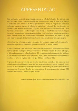 apresentação
Esta publicação apresenta os principais avanços na relação federativa dos últimos anos
em cinco eixos: o relacionamento republicano consolidado por meio de espaços de diálogo
e pactuação, como o Comitê de Articulação Federativa (CAF); os programas e ações que
melhoram a vida de dezenas de milhões de brasileiros; a retomada dos investimentos em
infraestrutura, levados adiante pelo Programa de Aceleração do Crescimento (PAC), que
fez a economia crescer e contribuiu para a superação da crise financeira internacional; as
iniciativas para estimular o desenvolvimento local e territorial, com geração de emprego e
renda em todo o País; e o fortalecimento financeiro e administrativo das prefeituras, hoje
com maiores captação de transferências federais e capacidade de arrecadação própria.
Além disso, traz informações sobre a execução dos principais programas federais e as fer-
ramentas de gestão disponíveis aos gestores municipais e como acessá-las.
A partir do diálogo constante, foram construídas medidas como a ampliação do Fundo de
Participação dos Municípios (FPM), a transferência direta dos recursos do salário-educação,
a delegação da cobrança e fiscalização do ITR, a regulamentação dos consórcios públicos,
o parcelamento dos débitos municipais com o INSS, o novo marco regulatório sobre sanea-
mento, a nova lei do Imposto sobre Serviços (ISS) e a partilha da CIDE.
O projeto de desenvolvimento que concilia crescimento sustentado da economia com
redução das desigualdades sociais conta com a participação de governos estaduais e mu-
nicipais.A atuação de todos os entes federados foi fundamental para a adoção das medidas
concretas que elevaram o Brasil a um novo patamar de desenvolvimento, feito por 190
milhões de brasileiros e respeitado pelo mundo.
Secretaria de Relações Institucionais da Presidência da República - SRI
 