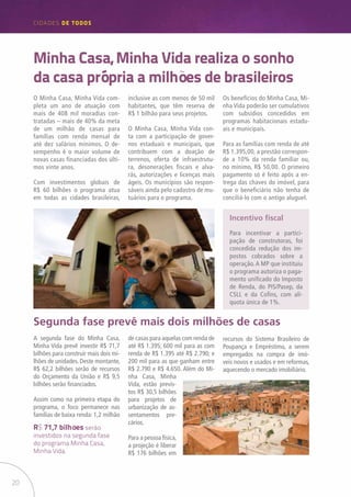 20
CIDADES de TODOS
Minha Casa, Minha Vida realiza o sonho
da casa própria a milhões de brasileiros
O Minha Casa, Minha Vida com-
pleta um ano de atuação com
mais de 408 mil moradias con-
tratadas – mais de 40% da meta
de um milhão de casas para
famílias com renda mensal de
até dez salários mínimos. O de-
sempenho é o maior volume de
novas casas financiadas dos últi-
mos vinte anos.
Com investimentos globais de
R$ 60 bilhões o programa atua
em todas as cidades brasileiras,
inclusive as com menos de 50 mil
habitantes, que têm reserva de
R$ 1 bilhão para seus projetos.
O Minha Casa, Minha Vida con-
ta com a participação de gover-
nos estaduais e municipais, que
contribuem com a doação de
terrenos, oferta de infraestrutu-
ra, desonerações fiscais e alva-
rás, autorizações e licenças mais
ágeis. Os municípios são respon-
sáveis ainda pelo cadastro de mu-
tuários para o programa.
Os benefícios do Minha Casa, Mi-
nha Vida poderão ser cumulativos
com subsídios concedidos em
programas habitacionais estadu-
ais e municipais.
Para as famílias com renda de até
R$ 1.395,00, a prestão correspon-
de a 10% da renda familiar ou,
no mínimo, R$ 50,00. O primeiro
pagamento só é feito após a en-
trega das chaves do imóvel, para
que o beneficiário não tenha de
conciliá-lo com o antigo aluguel.
Incentivo fiscal
Para incentivar a partici-
pação de construtoras, foi
concedida redução dos im-
postos cobrados sobre a
operação.A MP que instituiu
o programa autoriza o paga-
mento unificado do Imposto
de Renda, do PIS/Pasep, da
CSLL e da Cofins, com alí-
quota única de 1%.
A segunda fase do Minha Casa,
Minha Vida prevê investir R$ 71,7
bilhões para construir mais dois mi-
lhões de unidades. Deste montante,
R$ 62,2 bilhões serão de recursos
do Orçamento da União e R$ 9,5
bilhões serão financiados.
Assim como na primeira etapa do
programa, o foco permanece nas
famílias de baixa renda: 1,2 milhão
Segunda fase prevê mais dois milhões de casas
de casas para aquelas com renda de
até R$ 1.395; 600 mil para as com
renda de R$ 1.395 até R$ 2.790; e
200 mil para as que ganham entre
R$ 2.790 e R$ 4.650. Além do Mi-
nha Casa, Minha
Vida, estão previs-
tos R$ 30,5 bilhões
para projetos de
urbanização de as-
sentamentos pre-
cários.
Para a pessoa física,
a projeção é liberar
R$ 176 bilhões em
R$ 71,7 bilhões serão
investidos na segunda fase
do programa Minha Casa,
Minha Vida.
recursos do Sistema Brasileiro de
Poupança e Empréstimo, a serem
empregados na compra de imó-
veis novos e usados e em reformas,
aquecendo o mercado imobiliário.
 