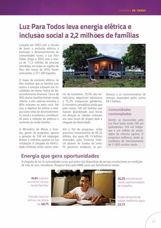 21
CIDADES de TODOS
Luz Para Todos leva energia elétrica e
inclusão social a 2,2 milhões de famílias
Lançado em 2003 com a missão
de banir a exclusão elétrica e
estimular o desenvolvimento de
comunidades rurais, o Luz Para
Todos chega a 2010 com a mar-
ca de 11,5 milhões de pessoas
atendidas, em todas as regiões do
País. Até março de 2010, foram
executadas 2.311.300 ligações.
O mapa da exclusão elétrica no
País revelava que as famílias sem
acesso à energia estavam nas lo-
calidades de menor Índice de De-
senvolvimento Humano. Cerca de
90% destas famílias tinham renda
inferior a três salários-mínimos e
80% estavam no meio rural. Por
isso, o objetivo foi utilizar a ener-
gia como vetor de desenvolvimen-
to social e econômico, contribuin-
do para a redução da pobreza e
aumento da renda familiar.
O Ministério de Minas e Ener-
gia, gestor do programa, aponta
a geração de 338 mil empregos
diretos e indiretos apenas na sua
instalação. A chegada da eletrici-
dade estimula ainda outros seto-
Energia que gera oportunidades
res da economia: 79,3% dos be-
neficiários adquiriram televisores
e 73,3% compraram geladeiras.
O ministério contabiliza ainda que
pelo menos 100 mil famílias que
haviam abandonado suas terras
em direção às cidades voltaram
aos seus locais de origem após a
chegada da eletricidade.
Até o fim do programa, estão
previstos investimentos de R$ 20
bilhões, dos quais R$ 14 bilhões
investidos pelo Governo Fede-
ral através de fundos do setor.
Os governos estaduais, as pre-
feituras e as concessionárias de
energia respondem pelos outros
R$ 6 bilhões.
Comunidades
contempladas
Dentre os favorecidos pelo
Luz Para Todos estão 100 mil
quilombolas, 103 mil indíge-
nas e um milhão de assen-
tados da reforma agrária. O
programa melhorou ainda as
condições de funcionamento
de 11.853 escolas rurais.
A chegada da luz às comunidades rurais que antes não dispunham do serviço revolucionou as condições
de vida de seus moradores. Pesquisa feita pelo MME junto aos beneficiários revela:
O atendimento de
saúde melhorou para
22,1%
34,2% encontraram
novas oportunidades
de trabalho
Estudo noturno
entrou na rotina
de 40,7%
35,6% tiveram
aumento na sua
renda familiar
 