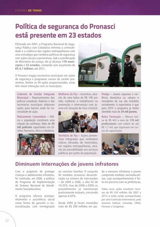 22
CIDADES de TODOS
Efetivado em 2007, o Programa Nacional de Segu-
rança Pública com Cidadania enfrenta a criminali-
dade e a violência das regiões metropolitanas com
uma estratégia que combina políticas de segurança
com ações sociais e preventivas. Sob a coordenação
do Ministério da Justiça, ele já alcança 170 muni-
cípios e 23 estados, contando com orçamento de
R$ 6,7 bilhões até 2011.
O Pronasci engaja secretarias municipais em ações
de segurança e programas sociais de caráter pre-
ventivo. Dentre as 94 ações proporcionadas, estas
têm maior interação com os municípios:
Política de segurança do Pronasci
está presente em 23 estados
Com o propósito de proteger
crianças e adolescentes infratores,
foi instituída, em 2006, a política
do Programa de Implementação
do Sistema Nacional de Atendi-
mento Socioeducativo.
O programa oferece acompa-
nhamento e assistência social
como forma de garantir a res-
socialização, com reintegração
Diminuem internações de jovens infratores
ao convívio familiar. O conjunto
de medidas provocou desacele-
ração no número de internações
– de 2004 a 2006, a alta foi de
14,35%, mas de 2008 a 2009, os
procedimentos se mantiveram
praticamente estáveis, crescendo
apenas 0,43%.
Desde 2004 já foram investidos
mais de R$ 200 milhões em aju-
da a menores infratores e jovens
cumprindo medidas socioeducati-
vas, cujo acompanhamento é fei-
to em parceria com as prefeituras.
Todas essas ações envolvem recur-
sos de R$ 534 milhões (de 2007 a
2011) e estão sendo acompanhadas
por uma Comissão Intersetorial, pelo
Governo Federal, Conanda, CNAS,
Fonseas e Congemas.
Gabinete de Gestão Integrada
Municipal – Representantes das
polícias estaduais, federais e das
secretarias municipais elaboram
ações para bairros onde há ne-
cessidade de ação.
Policiamento Comunitário – Polí-
cia e população constroem uma
relação de confiança. Mais de 45
mil policiais capacitados em Di-
reitos Humanos, ética e cidadania.
Mulheres da Paz – Incentiva, atra-
vés de uma bolsa de R$ 190 por
mês, mulheres a trabalharem na
prevenção e intervenção com jo-
vens em situação de risco criminal.
Território de Paz – Ações preven-
tivas integradas que combatem
índices elevados de homicídios,
em regiões metropolitanas, atra-
vés da acessibilidade aos serviços
públicos por parte da população.
Protejo – Jovens expostos à vio-
lência doméstica ou urbana e
moradores de rua são incluídos
socialmente. A expectativa é que
para 2010 o programa já tenha
atendido mais de 34 mil jovens.
Bolsa Formação – Oferece bol-
sa de R$ 443 a mais de 170 mil
profissionais com salário de até
R$ 1,7 mil, que ingressam em cur-
sos de capacitação.
 