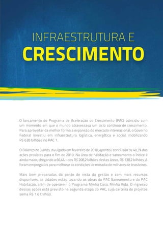 Infraestrutura E
Crescimento
O lançamento do Programa de Aceleração do Crescimento (PAC) coincidiu com
um momento em que o mundo atravessava um ciclo contínuo de crescimento.
Para aproveitar da melhor forma a expansão do mercado internacional, o Governo
Federal investiu em infraestrutura logística, energética e social, mobilizando
R$ 638 bilhões no PAC 1.
O Balanço de 3 anos, divulgado em fevereiro de 2010, apontou conclusão de 40,3% das
ações previstas para o fim de 2010. Na área de habitação e saneamento o índice é
ainda maior, chegando a 66,4% - dos R$ 208,2 bilhões destas áreas, R$ 138,2 bilhões já
foram empregados para melhorar as condições de moradia de milhares de brasileiros.
Mais bem preparadas do ponto de vista da gestão e com mais recursos
disponíveis, as cidades estão tocando as obras do PAC Saneamento e do PAC
Habitação, além de operarem o Programa Minha Casa, Minha Vida. O ingresso
dessas ações está previsto na segunda etapa do PAC, cuja carteira de projetos
soma R$ 1,6 trilhão.
 