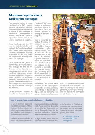 28
infraestrutUra e Crescimento
Para aumentar o ritmo de execu-
ção das obras do PAC e garantir
que seus investimentos mantives-
sem o crescimento e combatessem
os efeitos da crise financeira in-
ternacional, o Governo Federal di-
minuiu a burocracia e facilitou os
repasses de recursos para as pre-
feituras executoras do programa.
Sob a coordenação da Casa Civil
e da Secretaria de Relações Insti-
tucionais da Presidência da Repú-
blica, houve maior aproximação
com as prefeituras para identificar
os entraves de cada obra e defi-
nir compromissos e cronogramas
para a sua superação.
Desde agosto de 2007, todas as
transferências de recursos federais
para execução de obras do PAC
deixaram de ser tratadas como
voluntárias, como ocorrem com os
convênios, e passaram a ser con-
sideradas obrigatórias. A mudança
trouxe benefícios às prefeituras
na medida em que reduziu as exi-
gências para o recebimento destes
recursos e garantiu a continuidade
dos repasses durante a execução
das melhorias.
Um dos efeitos foi a dispensa de
consulta ao Cadastro Único de
A Lei de Diretrizes Orçamentá-
rias (LDO) vigente para 2010 au-
torizou a União a reduzir a exi-
gência de contrapartidas pagas
por estados e municípios para a
realização de obras do PAC.
As faixas de contribuição dos re-
cursos dos governos estaduais e
Mudanças operacionais
facilitaram execução
Contrapartidas municipais foram reduzidas
Convênios (CAUC), que
impedia as prefeituras
com algum tipo de dí-
vida com a União de
obterem recursos fe-
derais para executar o
programa.
Com a conversão da
Medida Provisória no
387/2007 na Lei no
11.578/2007, ficaram
estabelecidos, confor-
me sugestão do Comi-
tê Gestor do PAC, os
requisitos para a con-
cessão do benefício.
É preciso identificar o
objeto da transferên-
cia, o detalhamento de
sua execução e o cro-
nograma de aplicação
dos recursos financei-
ros. É necessário ainda
definir o calendário de
andamento do projeto
e do desembolso fi-
nanceiro.
Outra medida que facilitou a exe-
cução do PAC foi a liberação de
pagamentos imediatos diante da
apresentação do boletim de me-
dição, além da manutenção de
reserva financeira suficiente, na
conta do empreendimento, para
sustentar até duas medições. Em
caso de prestações de contas
pendentes, o prazo para interrup-
ção dos repasses foi prorrogado
em até duas medições.
municipais poderão ser reduzidas a
até 0,1% do valor total do projeto.
O benefício, que é concedido em
função da situação financeira dos
parceiros, melhora as contas de
prefeituras e governos estaduais.
A regra alcança ainda ações do
Plano Amazônia Sustentável (PAS)
e dos Territórios da Cidadania e
convênios que atuem nas áreas
de assistência social, segurança
alimentar, educação, segurança
pública, entre outros.
A contrapartida pode
ser de até 0.1% do
valor global
 