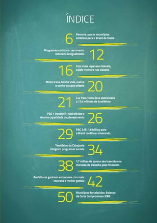 índice
16
20
6
12
Programas sociais e crescimento
reduzem desigualdades
Minha Casa, Minha Vida, realiza
o sonho da casa própria
PAC 1 investe R$ 638 bilhões e
retoma capacidade de planejamento
Territórios da Cidadania
integram programas sociais
Prefeituras ganham autonomia com mais
recursos e melhor gestão
21
Luz Para Todos leva eletricidade
a 11,4 milhões de brasileiros
PAC 2: R$ 1,6 trilhão para
o Brasil continuar crescendo
1,7 milhão de jovens são inseridos no
mercado de trabalho pelo ProJovem
Municípios fortalecidos: Balanço
da Carta Compromisso 2006
Com mais repasses federais,
saúde melhora nas cidades
Parceria com os municípios
contribui para o Brasil de Todos
26
29
34
38
50
42
 