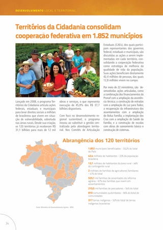 34
desenvolvimento LOCAL E TERRITORIAL
Territórios da Cidadania consolidam
cooperação federativa em 1.852 municípios
Lançado em 2008, o programa Ter-
ritórios da Cidadania articula ações
federais, estaduais e municipais
para levar direitos sociais a milhões
de brasileiros que vivem em situa-
ção de vulnerabilidade, sobretudo
nas áreas rurais. Desde sua criação,
os 120 territórios já receberam R$
31,1 bilhões para mais de 12 mil
obras e serviços, o que representa
execução de 45,8% dos R$ 37,7
bilhões disponíveis.
Com foco no desenvolvimento re-
gional sustentável, o programa
inovou ao substituir a gestão cen-
tralizada pela abordagem territo-
rial. Nos Comitês de Articulação
Estaduais (CAEs), dos quais partici-
pam representantes dos governos
federal, estaduais e municipais, são
discutidas as ações a serem imple-
mentadas em cada território, con-
solidando a cooperação federativa
como estratégia de melhoria da
qualidade de vida da população.
Suas ações beneficiam diretamente
42,4 milhões de pessoas, das quais
12,8 milhões vivem no campo.
Por meio de 22 ministérios, são de-
senvolvidas ações articuladas, como
a combinação dos financiamentos do
Pronaf com a ampliação da assistên-
cia técnica; a construção de estradas
com a ampliação do Luz para Todos;
a recuperação da infraestrutura dos
assentamentos com a ampliação
do Bolsa Família; a implantação dos
Cras com a ampliação do Saúde da
Família; e a construção de escolas
com obras de saneamento básico e
construção de cisternas.
Abrangência dos 120 territórios
1.852 municípios beneficiados - 33,2% do total
do País
42,4 milhões de habitantes - 23% da população
brasileira
13,1 milhões de habitantes da área rural - 46%
do contingente rural
2 milhões de famílias de agricultores familiares
- 47% do total
525,1 mil famílias de assentados da reforma
agrária - 67% das famílias que vivem em
assentamentos
210,5 mil famílias de pescadores - 54% do total
810 comunidades quilombolas - 66% do total de
comunidades
317 terras indígenas - 52% do total de terras
indígenas brasileiras
Fonte: Ministério do Desenvolvimento Agrário - MDA
 