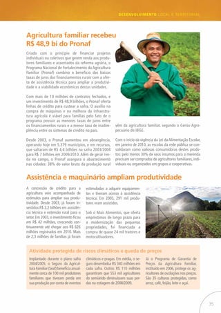 35
desenvolvimento LOCAL E TERRITORIAL
Criado com o princípio de financiar projetos
individuais ou coletivos que gerem renda aos produ-
tores familiares e assentados da reforma agrária, o
Programa Nacional de Fortalecimento da Agricultura
Familiar (Pronaf) combina o benefício das baixas
taxas de juros dos financiamentos rurais com a ofer-
ta de assistência técnica para ampliar a produtivi-
dade e a viabilidade econômicas destas unidades.
Com mais de 10 milhões de contratos fechados, e
um investimento de R$ 48,9 bilhões, o Pronaf oferta
linhas de crédito para custear a safra. O auxílio na
compra de máquinas e na melhora da infraestru-
tura agrícola é viável para famílias pelo fato de o
programa possuir as menores taxas de juros entre
os financiamentos rurais e a menor taxa de inadim-
plência entre os sistemas de crédito no país.
Desde 2003, o Pronaf aumentou em abrangência,
operando hoje em 5.379 municípios, e em recursos,
que saltaram de R$ 4,4 bilhões na safra 2003/2004
para R$ 7 bilhões em 2009/2010. Além de gerar ren-
da no campo, o Pronaf assegura o abastecimento
nas cidades: 38% do valor bruto da produção rural
Atividade protegida de riscos climáticos e queda de preços
Assistência e maquinário ampliam produtividade
vêm da agricultura familiar, segundo o Censo Agro-
pecuário do IBGE.
Com o início da vigência da Lei da Alimentação Escolar,
em janeiro de 2010, as escolas da rede pública se con-
solidaram como valiosas consumidoras destes produ-
tos: pelo menos 30% de seus insumos para a merenda
precisam ser comprados de agricultores familiares, indi-
viduais ou organizados em grupos e cooperativas.
Implantado durante o plano safra
2004/2005, o Seguro da Agricul-
tura Familiar (Seaf) beneficia anual-
mente cerca de 100 mil produtores
familiares que tiveram perda em
sua produção por conta de eventos
A concessão de crédito para a
agricultura veio acompanhada de
estímulos para ampliar sua produ-
tividade. Desde 2003, já foram in-
vestidos R$ 2,2 bilhões em assistên-
cia técnica e extensão rural para o
setor. Em 2003, o investimento ficou
em R$ 42 milhões, crescendo con-
tinuamente até chegar aos R$ 626
milhões registrados em 2010. Mais
de 2,3 milhões de famílias já foram
Agricultura familiar recebeu
R$ 48,9 bi do Pronaf
estimuladas a adquirir equipamen-
tos e tiveram acesso à assistência
técnica. Em 2003, 291 mil produ-
tores eram assistidos.
Sob o Mais Alimentos, que oferta
empréstimos de longo prazo para
a modernização das pequenas
propriedades, foi financiada a
compra de quase 24 mil tratores e
motocultivadores.
climáticos e pragas. Em média, o se-
guro desembolsa R$ 340 milhões em
cada safra. Outros R$ 110 milhões
garantiram que 553 mil agricultores
do semiárido diminuíssem suas per-
das na estiagem de 2008/2009.
Já o Programa de Garantia de
Preços da Agricultura Familiar,
instituído em 2006, protege os ag-
ricultores de oscilações nos preços.
São 35 culturas protegidas, como
arroz, café, feijão, leite e açaí.
 