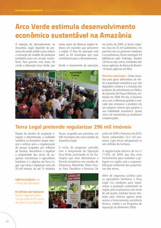36
desenvolvimento LOCAL E TERRITORIAL
Arco Verde estimula desenvolvimento
econômico sustentável na Amazônia
A redução do desmatamento na
Amazônia Legal depende da pre-
sença do poder público para induzir
a transição do modelo de produção
predatório para um arranjo susten-
tável. Para garantir esta meta, foi
criada a Operação Arco Verde, que
Depois de séculos de ocupação ir-
regular e desordenada, a realidade
fundiária na Amazônia requer aten-
ção e esforço para a regularização
de posses ocupadas por milhares
de famílias. Reconhecer e legalizar
a propriedade das terras de pe-
quenos extrativistas e agricultores
familiares é o objetivo do Terra Le-
gal, cuja meta é regularizar cerca de
29 mil imóveis, de até 15 módulos
reúne ações de diversos órgãos fe-
derais em mutirões que percorrem
a região. O foco da operação está
sobre os 43 municípios que mais
contribuíam para o desmatamento.
Desde o lançamento da operação,
em junho de 2009, já foram cober-
tos mais de 20 mil quilômetros. Em
parceria com os governos estaduais
e as prefeituras, foram entregues 43
bibliotecas pela Embrapa, doadas
129 Arcas das Letras, instaladas três
novas agências do Banco do Brasil e
14 novas agências do INSS.
Floresta valorizada – Outra inicia-
tiva para gerar alternativas de ren-
da à população amazônica que não
degradam o bioma é a inclusão dos
produtos do extrativismo na Política
de Garantia de Preços Mínimos, ins-
tituída em 2008. Por ela, o Governo
arca com a diferença quando o mer-
cado não remunera o produtor em
um patamar mínimo que garanta a
sua viabilidade econômica. Quase
cinco mil extrativistas já receberam
compensações.
Terra Legal pretende regularizar 296 mil imóveis
fiscais, ocupados por posseiros, em
436 municípios dos nove estados da
Amazônia Legal.
O início do programa coincidiu
com o lançamento da Operação
Arco Verde, priorizando os 43 mu-
nicípios que mais desmataram a
floresta amazônica nos estados do
Amazonas, Maranhão, Mato Gros-
so, Pará, Rondônia e Roraima. De
junho de 2009 a fevereiro de 2010,
foram cadastrados 52,5 mil pos-
seiros, cujas terras ultrapassam os
seis milhões de hectares.
A regularização decorre da Lei no
11.952, de 2009, que deu mais
instrumentos para combater a gri-
lagem na região, com a responsa-
bilização ambiental dos proprietá-
rios das terras.
Além de segurança jurídica para
os agricultores familiares, o Terra
Legal cria condições para impul-
sionar a produção sustentável na
região, pois os posseiros com áreas
de até quatro módulos fiscais titu-
lados pela reforma agrária terão
acesso a licenciamento, assistência
técnica, crédito e ao Programa de
Aquisição de Alimentos (PAA).
436 municípios são
o foco da operação
6 milhões de hectares
foram regularizados
nos primeiros 9 meses
de ação do programa
 