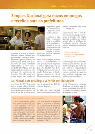 37
desenvolvimento LOCAL E TERRITORIAL
O regime de tributação simplifi-
cada para micro e pequenas em-
presas (MPEs), Simples Nacional,
representou ganhos também para
os municípios. Desde 2007, quan-
do entrou em vigor, o chamado
“Supersimples” já gerou repas-
ses de R$ 4,4 bilhões, a título de
compensação às prefeituras pela
unificação do recolhimento de
impostos. Este valor ainda tem
grande espaço para ampliação,
BB facilita acesso a microcrédito
Lei Geral deu privilégio a MPEs em licitações
Simples Nacional gera novos empregos
e receitas para as prefeituras
Acessar financiamentos produ-
tivos com baixas taxas de juros
e sem burocracia é uma das
maiores dificuldades dos micro-
empreendedores, sobretudo dos
que permanecem na informali-
dade. Desde 2004, o Banco do
Brasil simplificou exigências para
ampliar o acesso destes trabalha-
dores ao sistema financeiro.
dependendo apenas
do número de micro
e pequenas empre-
sas formalizadas.
A mudança na legis-
lação representou
ainda a possibilida-
de de regularizar a
situação de boa par-
te da força de traba-
lho dos municípios,
conhecer a pujança
de seu setor produtivo e estimular
seu desenvolvimento.
Aderir ao novo regime é um es-
tímulo ao desenvolvimento do
setor produtivo local. No primei-
ro mês de vigência do novo mo-
delo, julho de 2007, mais de 1,3
milhão de empresas migraram do
Simples Federal para o Simples
Nacional. Atualmente, 3,6 mi-
lhões de empresas participam do
modelo. Somente em 2009 foram
277 mil adesões.
A comunicação entre os entes fe-
derativos sobres as pequenas em-
presas, estimulada pelo Simples
Nacional, possibilitou um melhor
controle sobre as atividades dos
contribuintes nas três esferas de
governo, principalmente no âmbito
municipal.
A Lei Geral das MPEs determinou
que os órgãos públicos federais
realizem licitações exclusivas para
estas firmas nas contratações no
valor de até R$ 80 mil e auto-
Supersimples gerou
repasses de R$ 4,4 bilhões
às prefeituras
rizou a reserva de até 25% dos
contratos divisíveis.
As MPEs têm ainda prioridade
quando suas propostas forem iguais
ou até 10% superiores à proposta
classificada em primeiro lugar. No
pregão, esse índice é de até 5%. Es-
tes benefícios incentivam a geração
de empregos no setor.
Mais de 5 milhões de empreend-
edores já receberam R$ 3 bilhões
em financiamentos. O capital foi
liberado em parcerias do BB com
instituições de microfinanças, como
Organização da Sociedade Civil de
Interesse Público, Cooperativas de
Crédito e Agências de Fomento e
Sociedade de Crédito ao Microem-
preendedor (SCM).
A Confederação Nacional dos Mu-
nicípios (CNM) constatou que em
muitos municípios do interior do
país o advento do Simples Nacional
levou empresas que atuavam sem
inscrição municipal a regularizar
suas pendências cadastrais para
usufruir os incentivos fiscais.
 