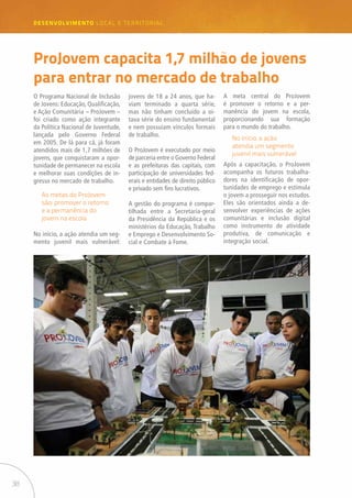 38
desenvolvimento LOCAL E TERRITORIAL
ProJovem capacita 1,7 milhão de jovens
para entrar no mercado de trabalho
O Programa Nacional de Inclusão
de Jovens: Educação, Qualificação,
e Ação Comunitária – ProJovem –
foi criado como ação integrante
da Política Nacional de Juventude,
lançada pelo Governo Federal
em 2005. De lá para cá, já foram
atendidos mais de 1,7 milhões de
jovens, que conquistaram a opor-
tunidade de permanecer na escola
e melhorar suas condições de in-
gresso no mercado de trabalho.
No início, a ação atendia um seg-
mento juvenil mais vulnerável:
jovens de 18 a 24 anos, que ha-
viam terminado a quarta série,
mas não tinham concluído a oi-
tava série do ensino fundamental
e nem possuíam vínculos formais
de trabalho.
O ProJovem é executado por meio
de parceria entre o Governo Federal
e as prefeituras das capitais, com
participação de universidades fed-
erais e entidades de direito público
e privado sem fins lucrativos.
A gestão do programa é compar-
tilhada entre a Secretaria-geral
da Presidência da República e os
ministérios da Educação, Trabalho
e Emprego e Desenvolvimento So-
cial e Combate à Fome.
A meta central do ProJovem
é promover o retorno e a per-
manência do jovem na escola,
proporcionando sua formação
para o mundo do trabalho.
No início, a ação
atendia um segmento
juvenil mais vulnerável
As metas do ProJovem
são: promover o retorno
e a permanência do
jovem na escola
Após a capacitação, o ProJovem
acompanha os futuros trabalha-
dores na identificação de opor-
tunidades de emprego e estimula
o jovem a prosseguir nos estudos.
Eles são orientados ainda a de-
senvolver experiências de ações
comunitárias e inclusão digital
como instrumento de atividade
produtiva, de comunicação e
integração social.
 
