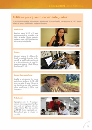 39
desenvolvimento LOCAL E TERRITORIAL
Adolescente
Beneficia jovens de 15 a 17 anos,
complementando a proteção social
básica à família. Oferece atividades
socioeducativas e R$70 de benefício
adicional ao Bolsa Família.
Os principais programas voltados para a juventude foram unificados em dezembro de 2007, dando
origem às quatro modalidades atuais do ProJovem:
Políticas para juventude são integradas
Urbano
Atende à faixa de 18 a 29 anos. Es-
timula a conclusão do ensino funda-
mental, a qualificação profissional
e o desenvolvimento de experiên-
cias de participação cidadã. Oferece
beneficio de R$ 100.
Campo (Saberes da Terra)
Amplia a permanência de jovens
agricultores familiares, de 18 a 29
anos, nas salas de aula. Valendo-se
da alternância dos ciclos agrícolas,
oferta benefício de R$ 100 a cada
dois meses.
Trabalhador
Apoia jovens entre 18 e 29 anos que
estejam desempregados em famílias
com renda per capita de até meio
salário-mínimo. Além do benefício
de R$ 100, oferece capacitação pro-
fissionalizante para a inclusão no
mercado.
 