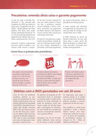 45
FINANÇAS E GESTÃO
Precatórios: emenda alivia caixa e garante pagamento
Já está em vigor a Emenda Con-
stitucional n.º 62, aprovada pelo
Congresso em 2009, que alterou as
regras para o pagamento de prec-
atórios - dívidas judiciais dos entes
públicos. Pelo texto, ficou estab-
elecida a destinação de faixa de 1%
a 1,5% da receita das prefeituras ao
pagamento dos débitos. Para os es-
tados, a reserva varia de 1,5% a 2%.
Enquanto realizam pagamentos
por esse regime, estados e mu-
nicípios estão imunes a seques-
tro de seus recursos, situação em
que, por ordem judicial, o banco
em que a prefeitura mantém
conta é obrigado a retirar o din-
heiro necessário ao pagamento
do débito. Apenas o desrespeito à
reserva mínima abre espaço para
intervenção deste tipo.
Do que for reservado para o paga-
mento de precatórios, metade de-
verá ser usada para quitar os débi-
tos mais antigos, respeitando a
prioridade, autorizada legalmente,
de natureza alimentícia, idosos e
portadores de doenças graves.
A outra metade será destinada
ao pagamento de precatórios por
meio de leilão de deságio ou por
acordo direto com o credor.
O leilão funciona ao avesso do
formato tradicional, em que cada
lance eleva o preço inicial. No
leilão de deságio, os credores ofer-
tarão descontos crescentes para
receber antecipadamente.
Débitos com o INSS parcelados em até 20 anos
Cerca de 52% das prefeituras
brasileiras aderiram ao pro-
grama de parcelamento de suas
dívidas previdenciárias junto ao
Instituto Nacional de Seguridade
Social (INSS). O benefício foi con-
cedido pela Medida Provisória
(MP) no
457, que ofereceu prazos
de até 240 meses para a quita-
ção dos débitos. Além do escalo-
namento, foi ofertada redução de
50% sobre os juros acumulados
até a data de negociação e isen-
ção sobre a multa de mora.
Ao aderirem ao programa de refi-
nanciamento fiscal, os municípios
se tornaram aptos a receber trans-
ferências da União destinadas às
ações de assistência social, edu-
cação e saúde. Em até dois meses
após a prorrogação ser formaliza-
da, será emitida uma certidão que
autoriza a retomada dos convênios
com o governo federal.
Municípios com até 50 mil habi-
tantes obtiveram ainda carência
de seis meses, a contar do pedido
de negociação, para pagar a
primeira parcela. Já as cidades
com mais de 50 mil habitantes
poderão postergar o primeiro
pagamento em até três meses.
Para equilibrar as contas entre
municípios e União, a Receita
Federal montou uma força-
tarefa para confrontar os passi-
vos e os ativos dos municípios.
O procedimento resultou na
extinção de R$ 1 bilhão de
débitos previdenciários.
Como ficou a quitação dos precatórios:
Reservas de recursos Precatórios antigos Públicos prioritários
Pessoas com idade superior
a 60 anos e portadores de
deficiências têm prioridade
no recebimento dos
precatórios.
O sistema anterior permanece,
priorizando os débitos mais antigos,
mas com a introdução do
mecanismo de leilão: o credor que
oferecer o maior desconto sobre o
total da dívida, terá o crédito
quitado primeiro.
Para quitar seus precatórios,
as prefeituras destinarão
entre 1% e 1,5% de suas
receitas correntes, em
função de suas finanças.
Para os Estados, a reserva
varia de 1,5% a 2%.
 
