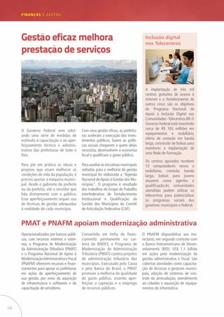 46
FINANÇAS E GESTÃO
O Governo Federal vem adot-
ando uma série de medidas de
estímulo à capacitação e ao aper-
feiçoamento técnico e adminis-
trativo das prefeituras de todo o
País.
Para pôr em prática as ideias e
projetos que visam melhorar as
condições de vida da população, é
preciso ajustar a máquina munici-
pal, desde o gabinete do prefeito
ou da prefeita, até o servidor que
lida diretamente com o público.
Esse aperfeiçoamento requer uso
de técnicas de gestão adequadas
à realidade de cada município.
Operacionalizados por bancos públi-
cos, com recursos internos e exter-
nos, o Programa de Modernização
da Administração Tributária (PMAT)
e o Programa Nacional de Apoio à
ModernizaçãoAdministrativaeFiscal
(PNAFM) oferecem recursos e finan-
ciamentos para apoiar as prefeituras
em ações de aperfeiçoamento de
sua gestão, por meio da aquisição
de infraestrutura e softwares e da
capacitação de servidores.
PMAT e PNAFM apoiam modernização administrativa
Com uma gestão eficaz, as prefeitu-
ras aceleram a execução dos inves-
timentos públicos, fazem as políti-
cas sociais chegarem a quem delas
necessita, desenvolvem a economia
local e qualificam o gasto público.
Paraauxiliarasiniciativasmunicipais
voltadas para a melhoria da gestão
municipal foi elaborada a “Agenda
Nacional deApoio à Gestão dos Mu-
nicípios”. O programa é resultado
dos trabalhos do Grupo de Trabalho
Interfederativo de Fortalecimento
Institucional e Qualificação da
Gestão dos Municípios do Comitê
de Articulação Federativa (CAF).
Convertido em linha de finan-
ciamento permanente na car-
teira do BNDES, o Programa de
Modernização da Administração
Tributária (PMAT) custeia projetos
de administração tributária dos
municípios. Executado pela Caixa
e pelo Banco do Brasil, o PMAT
promove a melhoria da qualidade
do gasto público, visando aper-
feiçoar a captação e o emprego
de recursos públicos.
O PNAFM disponibiliza aos mu-
nicípios, em segundo contrato com
o Banco Interamericano de Desen-
volvimento (BID), US$ 1,1 bilhão
em ações pela modernização da
gestão administrativa e fiscal. São
cobertas atividades como capacita-
ção de técnicos e gestores munici-
pais, adoção de sistemas de con-
trole da arrecadação, atendimento
ao cidadão e aquisição de equipa-
mentos de informática.
A implantação de três mil
centros gratuitos de acesso à
internet e o fortalecimento de
outros cinco são os objetivos
do Programa Nacional de
Apoio à Inclusão Digital nas
Comunidades-Telecentros.BR.O
Governo Federal está investindo
cerca de R$ 165 milhões em
equipamentos e mobiliário,
oferta de conexão em banda
larga, concessão de bolsas para
monitores e implantação de
uma Rede de Formação.
Os centros apoiados recebem
10 computadores novos e
mobiliário, conexão banda
larga, bolsas para jovens
atuarem como agentes e
qualificação.As comunidades
atendidas podem utilizar os
telecentros para potencializar
os programas sociais dos
governos municipais e federal.
Inclusão digital
nos Telecentros
Gestão eficaz melhora
prestação de serviços
 