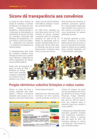 48
FINANÇAS E GESTÃO
A criação do Siconv (Sistema de
Gestão de Convênios e Contratos
de Repasse) e do Portal dos Con-
vênios (www.convenios.gov.br)
possibilitou a desburocratização e
a diminuição da intermediação na
transferência de recursos da União
aos municípios. Gerenciado pelo
Ministério do Planejamento, o Si-
conv facilita o acesso das prefeitu-
ras – proponentes dos convênios
– ao andamento dos programas do
Governo Federal.
O acompanhamento pelo Portal
dos Convênios estabelece maior
interação da União com os demais
entes federativos, viabilizando um
melhor mapeamento das deman-
das por políticas públicas.
Desde antes do lançamento do
portal, em julho de 2008, o
Ministério do Planeja-
mento tinha começado
a preparar a capacitação
de servidores para tra-
balharem com a ferra-
Siconv dá transparência aos convênios
menta. Cerca de 4,8 mil servidores,
entre federais, estaduais e munici-
pais, já foram treinados.
Em 2009 foram realizados por
meio deste portal mais de 19 mil
contratos de repasse, convênios
e parcerias junto aos municípios
brasileiros no valor de R$ 7,6
bilhões. As informações sobre os
projetos atendidos podem ser ver-
ificadas pela internet. Além disso,
foi eliminada uma série de rituais
desnecessários, facilitando dessa
forma o acesso aos recursos.
Antes do Portal dos Convênios, as
prefeituras precisavam apresen-
tar a documentação exigida para
cada ministério com os quais tin-
ham interesse em receber os re-
cursos provenientes de repasses
voluntários da União.
O município apresenta os docu-
mentos necessários ao Governo
Federal apenas uma vez já que to-
das essas informações ficam regis-
tradas no sistema, em um cadastro
único, contando atualmente com
5.536 municípios cadastrados.
Pregão eletrônico substitui licitações e reduz custos
Reduzir os custos dos bens e
serviços adquiridos pelo poder
público e diminuir a burocracia
envolvida neste processo são os
objetivos centrais do Compras Net
(www.comprasnet.gov.br).
Disponível para utilização pelos
municípios de forma gratuita,
o portal possibilita o acesso ao
sistema de compras em geral,
com funcionalidades como Cota-
ção Eletrônica de Preços, Pregão
Presencial, Pregão Eletrônico,
entre outros. O portal lista ai-
nda cerca de 390 mil fornece-
dores que cumprem todos os
requisitos legais para atender o
serviço público.
A utilização do ComprasNet pelos
municípios possibilita licitações
mais competitivas, reduzindo o
valor das compras e contrata-
ções. Até março de 2010, 201
municípios aderiram ao sistema
e já realizaram 1.792 compras no
valor de R$ 690 milhões.
 