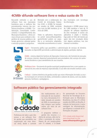 49
FINANÇAS E GESTÃO
Buscando estimular o uso de
software livre nos municípios
brasileiros para a melhoria dos
procedimentos internos das pre-
feituras brasileiras, o 4CMBr – Co-
laboração, Comunidade, Conhe-
cimento e Compartilhamento dos
Municípios Brasileiros – oferta ser-
viços virtuais para combater o des-
perdício de recursos públicos e de
tempo, gerenciar e planejar gastos
e executar projetos e programas.
4CMBr difunde software livre e reduz custo de TI
Montado com a colaboração do
Comitê de Articulação Federa-
tiva (CAF), o 4CMBr foi lançado
em outubro de 2008, contando
com mais de 880 membros já no
início de 2009.
Todos os aplicativos disponíveis
no portal www.softwarepublico.
gov.br/4cmbr/ podem ser copia-
dos e, se necessário, adaptados,
reduzindo sensivelmente os custos
dos municípios com tecnologia
da informação.
Atualmente o 4CMBr possui cerca
de 1.800 membros e mais de 10
soluções de software específicas
da área municipal. O acesso aos
aplicativos é amplo e irrestrito,
logo pode ser feito até mesmo por
quem não tem vinculação direta
com alguma prefeitura, mas tem
interesse na temática.
Sigati – ferramenta gráfica que possibilita a administração de serviços de diretório
baseados no OpenLDAP, permitindo a administração de objetos, partições, réplicas.
GSAN – sistema digital de Gerência de Operações Comerciais e de Controle da execução
de serviços internos, disponível gratuitamente para prestadores dos serviços de sanea-
mento brasileiros e para atendimento de seus usuários.
Prefeitura Livre – ferramenta de gestão municipal completamente livre e com suporte co-
mercial de uma rede de empresas especializadas. O uso dele não envolve nenhum custo.
I-educar – sistema eletrônico de gestão escolar que reúne informações de todas as esco-
las municipais em um banco de dados, controlando o cadastro de alunos, com seus dados
pessoais, familiares e pedagógicos.
Prefeituras de todo o país têm
acesso a um software livre
de gestão que possibilita sua
organização nas mais diver-
sas áreas, desde o controle
Software público faz gerenciamento integrado
dos medicamentos até a
execução de seu orçamen-
to. Com a ferramenta E-Ci-
dade, lançada em outubro
de 2009, os municípios po-
dem integrar suas tarefas
online, por meio de um
software livre.
O programa melhora a
gestão dos recursos e a
oferta de serviços, além de fa-
cilitar a prestação de contas.
Depois de um projeto-piloto
com 15 cidades, o E-Cidade
foi apresentado no Encontro
Nacional de Tecnologia da In-
formação para os Municípios
Brasileiros, nos dias 27 e 28 de
outubro de 2009, em Brasília.A
redução da burocracia é outra
vantagem da informatização,
que dispensa o acúmulo de in-
formações em papel.
O E-cidade está disponível
para download no site
www.softwarepublico.gov.br
 