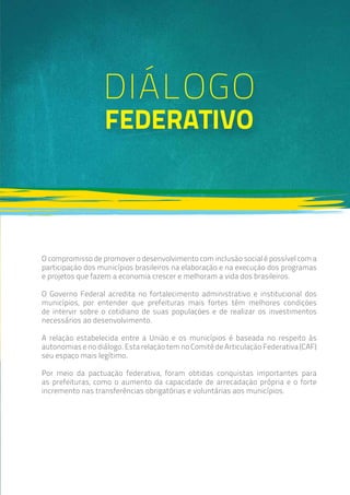 DIÁLOGO
federativo
O compromisso de promover o desenvolvimento com inclusão social é possível com a
participação dos municípios brasileiros na elaboração e na execução dos programas
e projetos que fazem a economia crescer e melhoram a vida dos brasileiros.
O Governo Federal acredita no fortalecimento administrativo e institucional dos
municípios, por entender que prefeituras mais fortes têm melhores condições
de intervir sobre o cotidiano de suas populações e de realizar os investimentos
necessários ao desenvolvimento.
A relação estabelecida entre a União e os municípios é baseada no respeito às
autonomias e no diálogo. Esta relação tem no Comitê de Articulação Federativa (CAF)
seu espaço mais legítimo.
Por meio da pactuação federativa, foram obtidas conquistas importantes para
as prefeituras, como o aumento da capacidade de arrecadação própria e o forte
incremento nas transferências obrigatórias e voluntárias aos municípios.
 