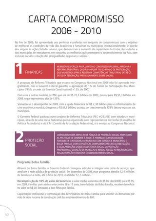 50
CARTA COMPROMISSO
2006 - 2010
1
2
FINANÇAS
PROTEÇÃO
SOCIAL
MOBILIZAR ESFORÇOS PARA, JUNTO AO CONGRESSO NACIONAL,APROVAR A
REFORMA TRIBUTÁRIA, QUE IRÁ AMPLIAR 1% DO FUNDO DE PARTICIPAÇÃO
DOS MUNICÍPIOS (FPM) E REDEFINIR COMPETÊNCIAS TRIBUTÁRIAS ENTRE OS
ENTES DA FEDERAÇÃO, PARTICULARMENTE SOBRE O ICMS.
Consolidar uma ampla rede pública de proteção social,ampliando
as políticas de combate à fome, à pobreza e à desigualdade.
fortalecer e integrar, em parceria com estados e municípios, o
Bolsa Família, com as políticas complementares de alfabetização
e escolarização, saúde e assistência social, capacitação
profissional, geração de trabalho e renda,acesso ao microcrédito,
regularização fundiária e desenvolvimento local.
A proposta de Reforma Tributária que estava no Congresso Nacional em 2006 não foi aprovada inte-
gralmente, mas o Governo Federal garantiu a aprovação do 1% do Fundo de Participação dos Muni-
cípios (FPM), através da Emenda Constitucional nº 55, de 2007.
Com essa e outras medidas, o FPM, que era de R$ 22,7 bilhões em 2003, passou para R$ 51,3 bilhões em
2008, o que representou alta de 125%.
Somando-se o desempenho de 2009, com a ajuda financeira de R$ 2,38 bilhões para o enfrentamento da
crise econômica mundial, chegamos a R$ 51,8 bilhões, ou seja, um crescimento de 128% desses repasses aos
municípios.
O Governo Federal pactuou outro projeto de Reforma Tributária (PEC no
233/08) com estados e muni-
cípios, através de uma mesa federativa plena organizada com representantes do Confaz (Conselho de
Política Fazendária) e do CAF (Comitê de Articulação Federativa), e o enviou ao Congresso Nacional.
Programa Bolsa Família
Através do Bolsa Família, o Governo Federal conseguiu articular e integrar uma série de serviços que
ampliam a rede pública de proteção social. Em dezembro de 2009, esse programa atendia 12,4 milhões
de famílias e a meta, até o final de 2010, é atender 12,7 milhões.
Recomposição de 10% do valor do benefício: o valor médio aumentou de R$ 86 (dez/2008) para R$ 95,
em 2009. Famílias com adolescentes entre 16 e 17 anos, beneficiárias do Bolsa Família, recebem benefício
no valor de R$ 30, limitados a dois filhos por família.
Capacitação profissional e contratação dos beneficiários do Bolsa Família para atender às demandas por
mão de obra na área de construção civil dos empreendimentos do PAC.
No fim de 2006, foi apresentado aos prefeitos e prefeitas um conjunto de compromissos com o objetivo
de melhorar as condições de vida dos brasileiros e fortalecer os municípios institucionalmente. O acordo
deu origem às ações listadas abaixo, que demonstram o aumento da capacidade da União, dos estados e
dos municípios de executarem, em conjunto, as melhorias que promovem o desenvolvimento do País, com
inclusão social e redução das desigualdades regionais e sociais.
 