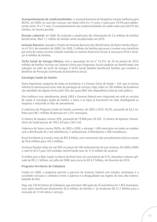 51
Acompanhamento de condicionalidades: o acompanhamento da frequência escolar melhorou para
89,6%, em 2009, no caso das crianças com idade entre 6 e 15 anos, e subiu para 79,5% para adoles-
centes entre 16 e 17 anos. O acompanhamento das condicionalidades de saúde subiu para 64,5% das
famílias, no mesmo período.
Revisão cadastral: em 2009, foi realizada a atualização das informações de 2,6 milhões de famílias
beneficiárias. Mais 1,1 milhão de famílias serão recadastradas em 2010.
Inclusão Bancária: lançado o Projeto de Inclusão Bancária dos Beneficiários do Bolsa Família (Decre-
to no
7.013, de novembro de 2009). Em 2009, 2 milhões de famílias passaram a receber seus benefícios
por meio de conta-corrente, estando inseridas no sistema financeiro formal. A meta para 2010 é alcan-
çar 4 milhões de famílias.
Tarifa Social de Energia Elétrica: com a aprovação da Lei n° 12.212, de 20 de janeiro de 2010,
milhões de famílias inscritas no Cadastro Único para Programas Sociais poderão ser beneficiadas com
reduções no valor da tarifa de energia. A Tarifa Social também beneficiará famílias que recebem o
Benefício de Prestação Continuada da Assistência Social.
Estratégia Saúde da Família
Outra importante conquista de todos os brasileiros é o Sistema Único de Saúde – SUS, que se tornou
referência internacional como rede de prestação de serviços. Hoje, todos os 190 milhões de brasileiros
são atendidos de alguma forma pelo SUS, dos quais 80% têm dependência total da rede pública.
Para melhorar esse atendimento, desde 2003 o Governo Federal vem integrando em rede os serviços
de saúde. A estratégia Saúde da Família, o Samu e as Upas já funcionam em rede, desafogando os
hospitais e reduzindo as filas de atendimento.
A cobertura do Programa Saúde da Família aumentou, de 2003 a 2010, 54,3%, passando de 62,3 mi-
lhões para 96,1 milhões de pessoas em 5.251 municípios.
O número de equipes cresceu 59%, passando de 19.068 para 30.328. O número de Agentes Comuni-
tários de Saúde passou de 184,3 mil para 234,7 mil.
Cobertura do Samu cresceu 950%, de 2003 a 2009, e abrange 1.269 municípios em todos os estados,
com a distribuição de 2 mil ambulâncias, 7 ambulanchas, 4 helicópteros e 400 motolâncias.
Brasil Sorridente já investiu mais de R$1,8 bilhão, com crescimento dos procedimentos básicos anuais
de 95,6 milhões para 145,3 milhões.
Farmácia Popular reduz em até 90% os preços de 108 medicamentos de uso contínuo. De 2004 a 2009,
a rede foi de 27 para 529 unidades, beneficiando mais de 11,4 milhões de usuários.
O crédito para o Mais Saúde no Banco do Brasil teve um crescimento de 51%, elevando o volume apli-
cado de R$ 3,1 bilhões, em julho de 2008, para cerca de R$ 4,7 bilhões, em fevereiro de 2010.
Programa Territórios da Cidadania
Criado em 2008, o programa permite a parceria do Governo Federal com estados, municípios e a
sociedade civil para o combate à fome, à pobreza e à desigualdade nas regiões de mais alta vulnera-
bilidade do País.
Hoje, são 120 Territórios da Cidadania, que articulam 180 ações de 22 ministérios em 1.852 municípios.
Suas ações beneficiam diretamente 42,4 milhões de famílias e já receberam R$ 31,1 bilhões para a
execução de 12 mil obras e serviços.
 
