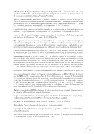 53
Enfrentamento da Exploração Sexual: o Programa de Ações Integradas e Referenciais (Pair) está sendo
executado em 17 estados e 100 municípios de regiões metropolitanas e, encontra-se em implantação, em
15 cidades gêmeas do Brasil, Paraguai, Uruguai e Argentina.
Pessoas com Deficiência: atendimento da demanda reprimida de órteses e próteses, elaboração do
manual de operacionalização do Programa Nacional de Órtese e Prótese. O programa será implantado no
período de 2008-2010. A meta financeira prevista no Mais Saúde para o período de 2008/2011 é de R$
670.200 milhões, sendo que, até o ano de 2010, estão previstos R$ 458.555 milhões.
O Benefício de Prestação Continuada (BPC) destina o valor de um salário-mínimo a 1,9 milhão de pessoas com
deficiência e incapacidades para a vida independente. Em 2009, os recursos totalizaram R$ 10,1 bilhões.
Quanto às ações de acessibilidade para pessoas com restrição de mobilidade e deficiência foi empenhado
pelo Ministério das Cidades, em 2009, o valor de R$ 1,294 milhão.
Idosos: garantir, em parceria com os governos estaduais e as prefeituras, prioridade na aquisição de
imóveis para moradia própria do idoso nos programas habitacionais subsidiados ou desenvolvidos com
recursos públicos, observando-se a reserva de 3%, assim como a acessibilidade e a implantação de equi-
pamentos urbanos comunitários voltados para esse público, em conformidade com o Estatuto do Idoso.
O Benefício de Prestação Continuada (BPC) destina o valor de um salário-mínimo às pessoas com mais de
65 anos de idade. Em 2009, atendeu 1,6 milhão de idosos, totalizando recursos da ordem de R$ 8,2 bilhões.
Quilombolas: regularização fundiária – desde 2005, 104 Relatórios Técnicos de Identificação e Delimita-
ção (RTDIs) foram publicados, totalizando uma área de 1 milhão e 361 mil hectares, beneficiando 13.041
famílias quilombolas. Atualmente, 4.307 famílias foram beneficiadas com a publicação de 49 portarias
de reconhecimento do território, totalizando 241 mil hectares. Na atualidade, existem 106 títulos de pro-
priedade emitidos, regularizando 955.330 mil hectares em benefício de 97 territórios, 173 comunidades
e 11.070 famílias. Cabe ressaltar que existem 948 processos de regularização fundiária abertos no Incra.
Certificação – entre 2004 e 2010, 1.408 comunidades foram certificadas como remanescentes de quilombos.
Desenvolvimento agrário – através do Programa Territórios da Cidadania, em 2009/2010 foram destinados
mais de R$ 115 milhões para ações específicas de desenvolvimento agrário e garantia de direitos sociais,
em 20 estados da Federação, sendo: 208 comunidades assistidas na ação Apoio ao Desenvolvimento Sus-
tentável das Comunidades Quilombolas 2010, em 15 Territórios da Cidadania; 156 comunidades assistidas
na ação “Assistência Técnica e Extensão Rural (Ater) Quilombola 2010, em 10 territórios da cidadania;
e 217 convênios realizados para Implementação, Ampliação ou Melhoria do Serviço de Saneamento em
Áreas Rurais e Áreas Especiais Quilombolas/2009, em 41 territórios da cidadania.
Mulheres: capacitação de 28.908 profissionais da rede de atendimento com prioridade para os servidores
da segurança pública, assistência social, Justiça e saúde;
Criação ou reaparelhamento de 125 serviços especializados (Centros de Referências, Casa-Abrigo, Delega-
cias Especializadas de Atendimento à Mulher, Defensorias, Promotorias, Juizados);
Criação de 109 Núcleos de Prevenção de Violências e Acidentes e Promoção da Saúde;
Elaboração dos Planos Estaduais de Enfrentamento à Feminização da Aids;
Capacitação de 597 profissionais da saúde (13 municípios) na questão da violência sexual contra adoles-
centes/mulheres jovens;
Realização de mutirões de assistência jurídica integral em 11 unidades da Federação: o mutirão atenderá
17 mil mulheres em situação de prisão, de um total de 27 mil.
 