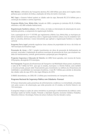 56
PAC Metrôs: o Ministério dos Transportes destinou R$ 2,044 bilhões para obras em 6 regiões metro-
politanas para corredores de ônibus, ampliações de linhas de metrô e trem-bala.
PAC Copa: o Governo Federal ajudará as cidades sede da copa, liberando R$ 237,4 bilhões para a
construção de estádios e centros esportivos.
Programa Minha Casa, Minha Vida: lançado em 2009, o programa já contratou R$ 28, 4 bilhões,
referentes a 425.989 unidades habitacionais.
Regularização fundiária urbana: o PAC incluiu, em todas as intervenções de urbanização de assen-
tamentos precários, a componente da regularização fundiária.
Com a aprovação da Lei no
11.977/09, que regulamenta o Minha Casa, Minha Vida, os municípios po-
derão estabelecer normas especificas sobre a regularização fundiária urbana. Essa lei estabelece tam-
bém os conceitos, diretrizes e novos instrumentos que agilizam a regularização fundiária e o registro
cartorial.
Programa Terra Legal: pretende regularizar áreas urbanas de propriedade do Incra e da União em
169 municípios da Amazônia Legal.
Prevenção de riscos: o PAC 2 propõe investimentos em obras de prevenção de deslizamento em
encostas, associadas à implantação de políticas municipais de prevenção de riscos, que envolvam me-
didas de monitoramento, controle, gerenciamento e preparação para emergências.
Programa Segurança e Educação de Trânsito: em 2009, foram apoiados, com recursos do Funset,
478 projetos, abrangendo 414 municípios.
Pró-Transporte: Programa de Infraestrutura de Transporte e da Mobilidade Urbana prevê, anualmente,
o valor de R$ 1 bilhão do FGTS para que os estados, municípios e o Distrito Federal, como também
a iniciativa privada, possam obter financiamento para investimento na melhoria da infraestrutura de
mobilidade e acessibilidade nos municípios brasileiros, e mais R$ 7 bilhões para atender às demandas
das cidades sedes da copa 2014 e dos Jogos Olímpicos de 2016.
O BNDES desembolsou, em 2009, R$ 1,5 bilhão para investimentos em transportes urbanos.
Programa Nacional de Segurança Pública com Cidadania- Pronasci
O Pronasci desenvolve ações preventivas de enfrentamento à violência e à criminalidade, articuladas
com ações sociais e de urbanização, que estão presentes em 23 estados, no Distrito Federal e em
150 municípios.
O programa integra as ações de outros ministérios na prevenção e enfrentamento da violência como:
Estratégia Saúde da Família (Saúde), Pintando a Liberdade (Esporte), Economia Solidária (Trabalho),
Telecentro (Ciência e Tecnologia), Pontos de Leitura (Cultura), Viva Voz (Senad) e outras.
 