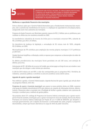 57
5GESTÃO
Desenvolver uma política nacional de fortalecimento institucional
e gerencial dos municípios,articulando os diversos programas
de capacitação,apoio e fortalecimento da gestão municipal
desenvolvidos pelos Ministérios e demais órgãos federais,
priorizando os pequenos municípios.
Melhorou a capacidade financeira dos municípios
Entre as diversas ações que o Governo Federal desenvolveu para o fortalecimento institucional dos municí-
pios, está o aumento das transferências de recursos e a ampliação da capacidade de arrecadação própria,
assegurando assim mais autonomia aos municípios.
Programa de Ajuda Financeira aos Municípios garantiu repasse de R$ 2,3 bilhões para as prefeituras, para
combater os efeitos da crise econômica mundial em 2009.
As transferências voluntárias de recursos da União para os municípios cresceram 99%, saltando de
R$ 2,6 bilhões para R$ 5,16 bilhões.
Em decorrência da mudança da legislação, a arrecadação de ISS cresceu mais de 100%, atingindo
R$ 22 bilhões, em 2009.
Municipalização do ITR contribuiu para ampliação das receitas próprias municipais (1.317 prefeituras
já aderiram)
Simples Nacional simplificou a tributação, sendo os repasses para compensar as desonerações da ordem de
R$ 4,4 bilhões.
Os débitos previdenciários dos municípios foram parcelados em até 240 vezes, com extinção de
débitos prescritos.
Antecipação de R$ 1,46 bilhão de recursos do Fundeb, que seriam pagos ao longo do ano aos estados e seus
municípios que não atingem o valor mínimo por aluno/ano.
A LDO de 2010 reduziu em até 40% o valor das contrapartidas para os programas PAC e Territórios da
Cidadania, consórcios públicos e convênios na área de assistência social, dentre outras.
Agenda de apoio à gestão municipal
Para melhorar a gestão, o Governo Federal propôs a Agenda Nacional de apoio à gestão, que articula diver-
sos programas federais, entre eles:
Programa de apoio à transição municipal: para apoiar os novos prefeitos eleitos em 2008, o governo
criou grupo de trabalho interministerial (GTI) para oferecer um conjunto de informações técnicas, adminis-
trativas e financeiras sobre o município com a finalidade de facilitar a gestão, colaborar com o processo de
transição e contribuir para a melhoria da gestão pública.
São produtos deste GTI: catálogo de Programas do Governo Federal; orientações para o gestor munici-
pal em final de mandato; orientações para o gestor municipal em início de mandato; Revista dos Planos
Prioritários do Governo Federal; Elaboração do Projeto de Lei no
4.669 de 09/02/09, que disciplina a
transição governamental, com o objetivo de favorecer a continuidade das ações, projetos e programas
desenvolvidos, sempre que houver alternância no cargo de chefe do poder executivo.
 