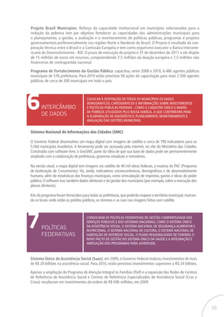 59
Projeto Brasil Municípios: Reforço da capacidade institucional em municípios selecionados para a
redução da pobreza tem por objetivo fortalecer as capacidades das administrações municipais para
o planejamento, a gestão, a avaliação e o monitoramento de políticas públicas, programas e projetos
governamentais preferencialmente nas regiões Norte e Nordeste do Brasil. O Projeto é resultado da coo-
peração técnica entre o Brasil e a Comissão Européia e tem como organismo executor o Banco Interame-
ricano de Desenvolvimento - BID. O prazo de execução do projeto é 31 de dezembro de 2011 e ele dispõe
de 15 milhões de euros em recursos, compreendendo 7,5 milhões da doação européia e 7,5 milhões não
financeiros de contrapartida nacional.
Programa de Fortalecimento da Gestão Pública: capacitou, entre 2008 e 2010, 6.486 agentes públicos
municipais de 576 prefeituras. Para 2010 estão previstas 58 ações de capacitação para mais 2.500 agentes
públicos de cerca de 300 municipais em todo o país.
6INTERCÂMBIO
DE DADOS
Colocar à disposição de todos os municípios os dados
demográficos, cartográficos e informações sobre investimentos
e políticas públicas federais - como o Cadastro Único e mapas
de pobreza utilizados pelo Bolsa Família, o que contribuirá para
a elaboração de diagnóstico, planejamento, monitoramento e
avaliação das gestões municipais.
Sistema Nacional de Informações das Cidades (SNIC)
O Governo Federal desenvolveu um mapa digital com imagens de satélite e cerca de 790 indicadores para os
5.564 municípios brasileiros. A ferramenta pode ser acessada pela internet, no site do Ministério das Cidades.
Construído com software livre, o GeoSNIC parte da idéia de que sua base de dados pode ser permanentemente
ampliada com a colaboração de prefeituras, governos estaduais e ministérios.
Na versão atual, o mapa digital tem imagens via satélite de 40 mil obras federais, a maioria do PAC (Programa
de Aceleração de Crescimento). Há, ainda, indicadores socioeconômicos, demográficos e de desenvolvimento
humano, além de estatísticas das finanças municipais, como arrecadação de impostos, gastos e obras do poder
público.O software traz também dados eleitorais e da gestão dos municípios (por exemplo,sobre a execução dos
planos diretores).
Kits do programa foram fornecidos para todas as prefeituras,que poderão mapear o território municipal,marcan-
do os locais onde estão os prédios públicos, os terrenos e as ruas nas imagens feitas com satélite.
7POLÍTICAS
FEDERATIVAS
Consolidar as políticas federativas de gestão compartilhada dos
serviços públicos e dos sistemas nacionais, como o Sistema Único
da Assistência Social, o Sistema Nacional de Segurança Alimentar e
Nutricional, o Sistema Nacional de Cultura, o Sistema Nacional de
Habitação de Interesse Social, o Plano Regionalizado de Turismo, o
novo Pacto de Gestão do Sistema Único da Saúde e a integração e
ampliação dos programas para juventude.
Sistema Único de Assistência Social (Suas): em 2009, o Governo Federal realizou investimentos de mais
de R$ 20 bilhões na assistência social. Para 2010, estão previstos investimentos superiores a R$ 24 bilhões.
Apenas a ampliação do Programa de Atenção Integral às Famílias (Paif) e a expansão das Redes de Centros
de Referência de Assistência Social e Centros de Referência Especializados de Assistência Social (Cras e
Creas) resultaram em investimentos da ordem de R$ 696 milhões, em 2009.
 
