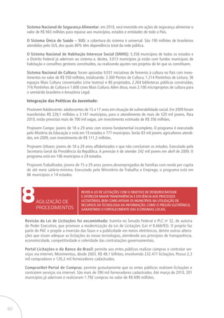 60
8AGILIZAÇÃO DE
PROCEDIMENTOS
Rever a Lei de Licitações com o objetivo de desburocratizar
e oferecer maior transparência e eficiência aos processos
licitatórios, bem como apoiar os municípios na utilização de
recursos da tecnologia da informação, como o pregão eletrônico,
garantindo o fortalecimento das economias locais.
Revisão da Lei de Licitações foi encaminhada: tramita no Senado Federal o PLC no
32, de autoria
do Poder Executivo, que promove a modernização da Lei de Licitações (Lei no
8.666/93). O projeto faz
parte do PAC e propõe a inversão das fases e a publicidade em meios eletrônicos, dentre outras altera-
ções que visam adequar as licitações às novas tecnologias, atendendo aos princípios de transparência,
economicidade, competitividade e celeridade das contratações governamentais.
Portal Licitações-e do Banco do Brasil: permite aos entes públicos realizar compras e contratar ser-
viços via internet. Movimentou, desde 2003, R$ 48,1 bilhões, envolvendo 232.471 licitações. Possui 2,3
mil compradores e 126,2 mil fornecedores cadastrados.
ComprasNet-Portal de Compras: permite gratuitamente que os entes públicos realizem licitações e
contratem serviços via internet. São mais de 390 mil fornecedores cadastrados. Até março de 2010, 201
municípios já aderiram e realizaram 1.792 compras no valor de R$ 690 milhões.
Sistema Nacional de Segurança Alimentar: em 2010, será investido em ações de segurança alimentar o
valor de R$ 943 milhões para repasse aos municípios, estados e entidades de todo o País.
O Sistema Único de Saúde – SUS: a cobertura do sistema é universal. São 190 milhões de brasileiros
atendidos pelo SUS, dos quais 80% têm dependência total da rede pública.
O Sistema Nacional de Habitação Interesse Social (SNHIS): 5.358 municípios de todos os estados e
o Distrito Federal já aderiram ao sistema e, destes, 3.013 municípios já estão com fundos municipais de
habitação e conselhos gestores constituídos, ou realizando ajustes nos projetos de lei que os constituem.
Sistema Nacional de Cultura: foram apoiadas 9.031 iniciativas de fomento à cultura no País com inves-
timentos no valor de R$ 550 milhões, totalizando: 3.300 Pontos de Cultura; 1.214 Pontinhos de Leitura, 36
espaços Mais Cultura conveniados (cine teatros) e 80 projetados, 2.264 bibliotecas públicas construídas;
716 Pontinhos de Cultura e 1.600 cines Mais Cultura.Além disso, mais 2.100 microprojetos de cultura para
o semiárido brasileiro e Amazônia Legal.
Integração das Políticas da Juventude:
ProJovemAdolescente: adolescentes de 15 a 17 anos em situação de vulnerabilidade social. Em 2009 foram
transferidos R$ 228,1 milhões a 3.147 municípios, para o atendimento de mais de 520 mil jovens. Para
2010, estão previstas mais de 700 mil vagas, um investimento estimado de R$ 356 milhões.
Projovem Campo: jovens de 18 a 29 anos com ensino fundamental incompleto. O programa é executado
pelo Mistério da Educação e está em 19 estados e 777 municípios. Serão 83 mil jovens agricultores atendi-
dos, em 2009, com investimento de R$ 111,2 milhões.
Projovem Urbano: jovens de 18 a 29 anos alfabetizados e que não concluíram os estudos. Executado pela
Secretaria Geral da Presidência da República. A previsão é de atender 242 mil jovens em abril de 2009. O
programa está em 106 municípios e 24 estados.
Projovem Trabalhador, jovens de 15 a 29 anos jovens desempregados de famílias com renda per capita
de até meio salário-mínimo. Executado pelo Ministério do Trabalho e Emprego, o programa está em
86 municípios e 14 estados.
 