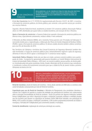 61
9
10
LEI DE CONSÓRCIOS
PÚBLICOS
PORTAL DE
CONVÊNIOS
Regulamentar a Lei de Consórcios Públicos para realizar objetivos
de interesse comum,a gestão associada de serviços públicos e
operar diferentes escalas territoriais do projeto nacional de
desenvolvimento.
Ampliar a transparência e desburocratizar o acesso dos municípios
aos convênios federais. desenvolver um portal do governo
federal para gestão de convênios, reduzindo e simplificando
os procedimentos dos municípios para habilitação, execução,
prestação de contas e certificação de assinatura digital.
A Lei dos Consórcios (Lei no
11.107/05) foi regulamentada pelo Decreto no
6.017, de 2007, e incentiva
a formação de consórcios públicos, de direito público, pois somente a eles permite acesso por convênio
aos recursos federais.
Segundo a Receita Federal do Brasil, atualmente já existem 510 consórcios públicos (Associação Pública)
ativos no CNPJ, distribuídos por quase todos os estados brasileiros, com exceção do Acre e Roraima.
Apoio à formação de consórcios: o Governo Federal tem apoiado a formação de consórcios públicos em
diversas áreas, especialmente saneamento, resíduos sólidos e meio ambiente.
O Ministério do Meio Ambiente (MMA), até o momento, firmou parceria com 18 estados da Federação, fi-
nanciando estudos para a regionalização, a elaboração dos Planos de Gestão Integrada de Resíduos Sólidos
(PGIRS) e apoio à formação de consórcios públicos. Os demais estados deverão também celebrar convênios
para esse fim até dezembro de 2010.
Nos Territórios da Cidadania e territórios dos Consad (Consórcios de Segurança Alimentar) também têm
sido incentivadas a criação de consórcios públicos para o desenvolvimento regional e ações de segurança
alimentar.A meta em 2010 é apoiar a constituição de 11 consórcios nestas regiões.
Autoridade Pública Olímpica: Ainda este ano deve ser criado o primeiro consórcio público com a partici-
pação da União. A proposta foi apresentada pelo governo brasileiro ao Comitê Olímpico Internacional de
criação da Autoridade Pública Olímpica – APO como um consórcio público, pessoa jurídica, de direito públi-
co, constituída pelas três partes envolvidas (União, Estado e Município do Rio de Janeiro) e que centralizaria
e coordenaria o esforço de investimento necessário para que a cidade do Rio de Janeiro receba a primeira
Olimpíada da América do Sul.
Portal de Convênios:através do Sistema de Convênios – Sincov,desde setembro de 2008 todos os convênios estão
sendo formalizados exclusivamente por meio do Portal de Convênios.
Capacitação para uso do Portal de Convênios: o Ministério do Planejamento criou simuladores interativos e
manuais com o objetivo de capacitar os usuários das entidades que participarão de convênios com conhecimentos
sobre as principais funcionalidades do Portal de convênios - Siconv. Em parceria com algumas instituições, também
formou multiplicadores, que estão à disposição de órgãos e instituições municipais, estaduais e entidades privadas
sem fins lucrativos para atuarem na capacitação de servidores. Desde 2008 foram treinados, com participação do
MPOG, 4.915 usuários de órgãos e instituições concedentes, 3.349 usuários proponentes/convenentes de estados e
municípios,e formados 647 multiplicadores para convenentes (estados e municípios).
Central de atendimento: implantação de central para orientação aos usuários.
 