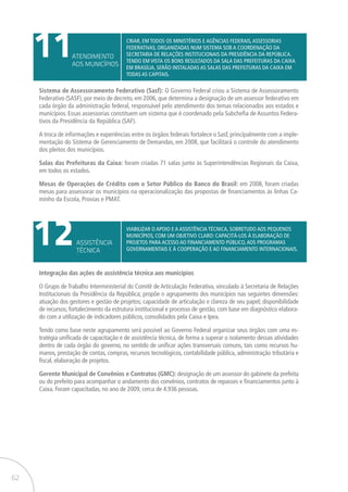 62
11
12
ATENDIMENTO
AOS MUNICÍPIOS
ASSISTÊNCIA
TÉCNICA
Criar, em todos os ministérios e agências federais,assessorias
federativas, organizadas num sistema sob a coordenação da
Secretaria de Relações Institucionais da Presidência da República.
Tendo em vista os bons resultados da Sala das Prefeituras da CAIXA
em Brasília, serão instaladas as Salas das Prefeituras da CAIXA em
todas as capitais.
Viabilizar o apoio e a assistência técnica, sobretudo aos pequenos
municípios, com um objetivo claro: capacitá-los à elaboração de
projetos para acesso ao financiamento público,aos programas
governamentais e à cooperação e ao financiamento internacionais.
Sistema de Assessoramento Federativo (Sasf): O Governo Federal criou a Sistema de Assessoramento
Federativo (SASF), por meio de decreto, em 2006, que determina a designação de um assessor federativo em
cada órgão da administração federal, responsável pelo atendimento dos temas relacionados aos estados e
municípios. Essas assessorias constituem um sistema que é coordenado pela Subchefia de Assuntos Federa-
tivos da Presidência da República (SAF).
A troca de informações e experiências entre os órgãos federais fortalece o Sasf, principalmente com a imple-
mentação do Sistema de Gerenciamento de Demandas, em 2008, que facilitará o controle do atendimento
dos pleitos dos municípios.
Salas das Prefeituras da Caixa: foram criadas 71 salas junto às Superintendências Regionais da Caixa,
em todos os estados.
Mesas de Operações de Crédito com o Setor Público do Banco do Brasil: em 2008, foram criadas
mesas para assessorar os municípios na operacionalização das propostas de financiamentos às linhas Ca-
minho da Escola, Provias e PMAT.
Integração das ações de assistência técnica aos municípios
O Grupo de Trabalho Interministerial do Comitê de Articulação Federativa, vinculado à Secretaria de Relações
Institucionais da Presidência da República; propõe o agrupamento dos municípios nas seguintes dimensões:
atuação dos gestores e gestão de projetos; capacidade de articulação e clareza de seu papel; disponibilidade
de recursos; fortalecimento da estrutura institucional e processo de gestão, com base em diagnóstico elabora-
do com a utilização de indicadores públicos, consolidados pela Caixa e Ipea.
Tendo como base neste agrupamento será possível ao Governo Federal organizar seus órgãos com uma es-
tratégia unificada de capacitação e de assistência técnica, de forma a superar o isolamento dessas atividades
dentro de cada órgão do governo, no sentido de unificar ações transversais comuns, tais como recursos hu-
manos, prestação de contas, compras, recursos tecnológicos, contabilidade pública, administração tributária e
fiscal, elaboração de projetos.
Gerente Municipal de Convênios e Contratos (GMC): designação de um assessor do gabinete da prefeita
ou do prefeito para acompanhar o andamento dos convênios, contratos de repasses e financiamentos junto à
Caixa. Foram capacitadas, no ano de 2009, cerca de 4.936 pessoas.
 