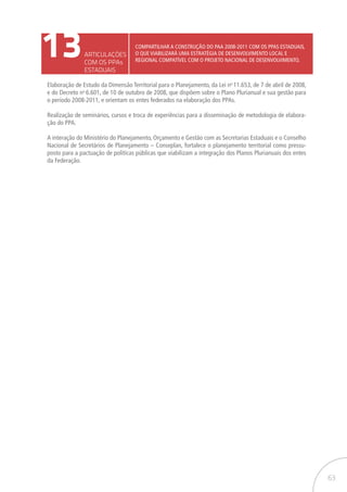 63
13ARTICULAÇÕES
COM OS PPAs
ESTADUAIS
Compartilhar a construção do PAA 2008-2011 com os PPAs estaduais,
o que viabilizará uma estratégia de desenvolvimento local e
regional compatível com o projeto nacional de desenvolvimento.
Elaboração de Estudo da Dimensão Territorial para o Planejamento, da Lei no
11.653, de 7 de abril de 2008,
e do Decreto no
6.601, de 10 de outubro de 2008, que dispõem sobre o Plano Plurianual e sua gestão para
o período 2008-2011, e orientam os entes federados na elaboração dos PPAs.
Realização de seminários, cursos e troca de experiências para a disseminação de metodologia de elabora-
ção do PPA.
A interação do Ministério do Planejamento, Orçamento e Gestão com as Secretarias Estaduais e o Conselho
Nacional de Secretários de Planejamento – Conseplan, fortalece o planejamento territorial como pressu-
posto para a pactuação de políticas públicas que viabilizam a integração dos Planos Plurianuais dos entes
da Federação.
 