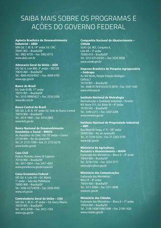 64
SAIBA MAIS sobre OS programas e
ações do governo federal
Agência Brasileira de Desenvolvimento
Industrial – ABDI
SBN Qd. 1, Bl. B, 14º andar, Ed. CNC
70041-902 – Brasília/DF
Tel.: 3962-8739 – Fax: 3962-8715
www.abdi.com.br
Advocacia Geral da União – AGU
SIG Qd. 6, Lote 800, 3º andar – DECOR
70610-460 – Brasília/DF
Tel.: 4009-4520/4567 – Fax: 4009-4703
www.agu.gov.br
Banco do Brasil
Ed. Sede III BB, 11º andar
70073-901 – Brasília/DF
Tel.: 3310-3898/5627 – Fax: 3310-2456
www.bb.com.br
Banco Central do Brasil
SBS Qd. 3, Bl. B, 19º andar Ed. Sede do Banco Central
70074-900 – Brasília/DF
Tel.: 3414-1800 – Fax: 3414-2863
www.bcb.gov.br
Banco Nacional de Desenvolvimento
Econômico e Social – BNDES
Av. República do Chile, 100 19º andar – Centro
21139-900 – Rio de Janeiro/RJ
Tel.: 21 2172-7399 – Fax: 21 2172-6278
www.bndes.gov.br
Casa Civil
Palácio Planalto,Anexo III Superior
70150-900 – Brasília/DF
Tel.: 3411-3854 – Fax: 3411-4301
www.presidencia.gov.br/casacivil
Caixa Econômica Federal
SBS Qd. 4, Lote 3/4 – Ed. Matriz
1º andar – Sala das Prefeituras
70092-900 – Brasília/DF
Tel.: 3206-4375/4559 – Fax: 3206-4503
www.cef.gov.br
Controladoria Geral da União – CGU
SAS Qd. 1, Bl.A – 9º andar – Ed. Darcy Ribeiro
70070-905 – Brasília/DF
Tel.: 3412-6700 – Fax: 3412-7265
www.cgu.gov.br
Companhia Nacional de Abastecimento –
CONAB
SGAS Qd. 901, Conjunto A,
Lote 69 – 3º andar
70390-010 – Brasília/DF
Tel.: 3312-6312/6301 – Fax: 3226-9058
www.conab.gov.br
Empresa Brasileira de Pesquisa Agropecuária
– Embrapa
Av.W3 Norte, Parque Estação Biológica
Edifício 7
70770-901 – Brasília/DF
Tel.: 3448-4178/4163/3273-2679 – Fax: 3347-1041
www.embrapa.br
Instituto Nacional de Metrologia
Normalização e Qualidade Industrial – Inmetro
W3 Norte 511, Ed. Bittar III – 4º andar
70750-542 – Brasília/DF
Tel.: 3340-2211 – Fax: 3347-3284
www.inmetro.gov.br
Instituto Nacional de Propriedade Industrial
– INPI
Rua Mayrink Veiga, nº 9 – 26º andar
20090-050 – Rio de Janeiro/RJ
Tel.: 21 2139-3229 – Fax: 21 2263-2539
www.inpi.gov.br
Ministério da Agricultura,
Pecuária e Abastecimento – MAPA
Esplanada dos Ministérios – Bloco D – 8º andar
70043-900 – Brasília/DF
Tel.: 3218-2150 – Fax: 3224-3777
www.agricultura.gov.br
Ministério das Comunicações
Esplanada dos Ministérios
Bloco R – 8º andar
70054-900 – Brasília/DF
Tel.: 3311-6564 – Fax: 3311-6696
www.mc.gov.br
Ministério das Cidades
Esplanada dos Ministérios – Bloco A – 1º andar
70054-900 – Brasília/DF
Tel.: 2108-1608/1946/1698 – Fax: 2108-1420
www.cidades.gov.br
 