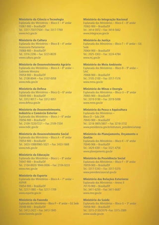 65
Ministério da Ciência e Tecnologia
Esplanada dos Ministérios – Bloco E – 4º andar
70067-900 – Brasília/DF
Tel.: 3317-7507/7504 – Fax: 3317-7769
www.mct.gov.br
Ministério da Cultura
Esplanada dos Ministérios – Bloco B – 4º andar
Assessoria Parlamentar
70068-900 – Brasília/DF
Tel.: 3316 2206 – Fax: 3223-8039
www.cultura.gov.br
Ministério do Desenvolvimento Agrário
Esplanada dos Ministérios – Bloco A – 8º andar –
Gabinete Ministro
70054-900 – Brasília/DF
Tel.: 2108-8044 – Fax: 2107-0058
www.mda.gov.br
Ministério da Defesa
Esplanada dos Ministérios – Bloco Q – 6º andar
70049-900 – Brasília/DF
Tel.: 3312-9017 – Fax: 3312-9051
www.defesa.gov.br
Ministério do Desenvolvimento,
Indústria e Comércio Exterior
Esplanada dos Ministérios – Bloco J – 6º andar
70056-900 – Brasília/DF
Tel.: 2109-7220/7221 – Fax: 2109-7334
www.mdic.gov.br
Ministério do Desenvolvimento Social
Esplanada dos Ministérios – Bloco A – 4º andar
70054-900 – Brasília/DF
Tel.: 3433-1088/9965-5021 – Fax: 3433-1668
www.mds.gov.br
Ministério da Educação
Esplanada dos Ministérios – Bloco L – 8º andar
70047-900 – Brasília/DF
Tel.: 2104-8920/ 9944-0006 – Fax: 2104-9233
www.mec.gov.br
Ministério do Esporte
Esplanada dos Ministérios – Bloco A – 7º andar –
ASPAR
70054-900 – Brasília/DF
Tel.: 3217-1885 – Fax: 3217-1709
www.esporte.gov.br
Ministério da Fazenda
Esplanada dos Ministérios – Bloco P – 4º andar – Ed.Sede
70048-900 – Brasília/DF
Tel.: 3412-2422 – Fax: 3412-1845
www.fazenda.gov.br
Ministério da Integração Nacional
Esplanada dos Ministérios – Bloco E – 8º andar
70062-900 – Brasília/DF
Tel.: 3414-5972 – Fax: 3414-5662
www.integracao.gov.br
Ministério da Justiça
Esplanada dos Ministérios – Bloco T – 4º andar – Ed.
Sede
70064-900 – Brasília/DF
Tel.: 2025-3303 – Fax: 3224-4784
www.mj.gov.br
Ministério do Meio Ambiente
Esplanada dos Ministérios – Bloco B – 9º andar –
SAIC
70068-900 – Brasília/DF
Tel.: 3105-2100 – Fax: 3317-1576
www.mma.gov.br
Ministério de Minas e Energia
Esplanada dos Ministérios – Bloco U – 8º andar
70065-900 – Brasília/DF
Tel.: 3319-5190 – Fax: 3319-5098
www.mme.gov.br
Ministério da Pesca e Aquicultura
Esplanada dos Ministérios –
Bloco D – Sala 204
70043-900 – Brasília/DF
Tel.: 3218-3805/3807 – Fax: 3218-3732
www.presidencia.gov.br/estrutura_presidencia/seap
Ministério do Planejamento, Orçamento e
Gestão
Esplanada dos Ministérios – Bloco K – 6º andar
70040-906 – Brasília/DF
Tel.: 3429-4381 – Fax: 3321-4756
www.planejamento.gov.br
Ministério da Previdência Social
Esplanada dos Ministérios – Bloco F – 8º andar
70059-900 – Brasília/DF
Tel.: 3317-5343 – Fax: 3317-5370
www.previdenciasocial.gov.br
Ministério das Relações Exteriores
Esplanada dos Ministérios – Anexo II
70170-900 – Brasília/DF
Tel.: 3411-6250 – Fax: 3411-6687
www.mre.gov.br
Ministério da Saúde
Esplanada dos Ministérios – Bloco G – 3º andar
70058-900 – Brasília/DF
Tel.: 3315-2130/2079 –Fax: 3315-2089
www.saude.gov.br
 