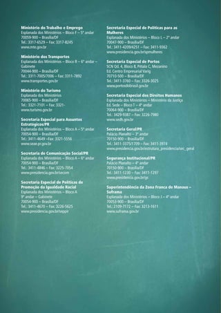 Ministério do Trabalho e Emprego
Esplanada dos Ministérios – Bloco F – 5º andar
70059-900 – Brasília/DF
Tel.: 3317-6529 – Fax: 3317-8245
www.mte.gov.br
Ministério dos Transportes
Esplanada dos Ministérios – Bloco R – 6º andar –
Gabinete
70044-900 – Brasília/DF
Tel.: 3311-7005/7006 – Fax: 3311-7892
www.transportes.gov.br
Ministério do Turismo
Esplanada dos Ministérios
70065-900 – Brasília/DF
Tel.: 3321-7101 – Fax: 3321-
www.turismo.gov.br
Secretaria Especial para Assuntos
Estratégicos/PR
Esplanada dos Ministérios – Bloco A – 5º andar
70054-900 – Brasília/DF
Tel.: 3411-4649 –Fax: 3321-5556
www.seae.pr.gov.br
Secretaria de Comunicação Social/PR
Esplanada dos Ministérios – Bloco A – 6º andar
70054-900 – Brasília/DF
Tel.: 3411-4846 – Fax: 3225-7054
www.presidencia.gov.br/secom
Secretaria Especial de Políticas de
Promoção da Igualdade Racial
Esplanada dos Ministérios – Bloco A
9º andar – Gabinete
70054-900 – Brasília/DF
Tel.: 3411-4670 – Fax: 3226-5625
www.presidencia.gov.br/seppir
Secretaria Especial de Políticas para as
Mulheres
Esplanada dos Ministérios – Bloco L – 2º andar
70047-900 – Brasília/DF
Tel.: 3411-4209/4251 – Fax: 3411-9362
www.presidencia.gov.br/spmulheres
Secretaria Especial de Portos
SCN Qd. 4, Bloco B, Pétala C, Mezanino
Ed. Centro Empresarial Varig
70710-500 – Brasília/DF
Tel.: 3411-3760 – Fax: 3326-3025
www.portosdobrasil.gov.br
Secretaria Especial dos Direitos Humanos
Esplanada dos Ministérios – Ministério da Justiça
Ed. Sede – Bloco T – 4º andar
70064-900 – Brasília/DF
Tel.: 3429-9387 – Fax: 3226-7980
www.sedh.gov.br
Secretaria Geral/PR
Palácio Planalto – 3º andar
70150-900 – Brasília/DF
Tel.: 3411-3375/1709 – Fax: 3411-3974
www.presidencia.gov.br/estrutura_presidencia/sec_geral
Segurança Institucional/PR
Palácio Planalto – 4º andar
70150-900 – Brasília/DF
Tel.: 3411-1230 – Fax: 3411-1297
www.presidencia.gov.br/gs
Superintendência da Zona Franca de Manaus –
Suframa
Esplanada dos Ministérios – Bloco J – 4º andar
70053-900 – Brasília/DF
Tel.: 2109-7172 – Fax: 3213-1611
www.suframa.gov.br
 