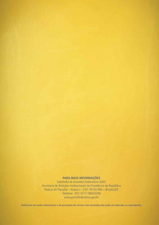 PARA MAIS INFORMAÇÕES
Subchefia de Assuntos Federativos (SAF)
Secretaria de Relações Institucionais da Presidência da República
Palácio do Planalto – Anexo I – CEP: 70150-900 – Brasília/DF
Telefone: (61) 3211-1860/3298
www.portalfederativo.gov.br
Publicação de cunho informativo e de prestação de serviço. Seu conteúdo não pode ser alterado ou reproduzido.
 