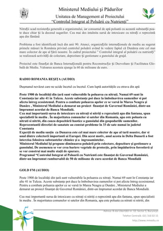 Ministerul Mediului şi Pădurilor
                           Unitatea de Management al Proiectului
                         “Controlul Integrat al Poluării cu Nutrienţi”
Nitrații scad rezistența generală a organismului, iar consumul de apă poluată cu această substanță poa-
te duce chiar și la decesul sugarilor. Cea mai des intalnita sursă de intoxicare cu nitrați o reprezintă
apa din fântână

Problema a fost identificată încă din anii 90. Atunci, organizațiile internaționale de mediu au sugerat
primele măsuri în România privind controlul poluării având în vedere faptul că Dunărea este cel mai
mare colector de ape al țării noastre. În cadrul proiectului ” Controlul integral al poluării cu nutrienți”
se realizează activități de colectare, depozitare și gestionare a gunoiului de grajd.

Proiectul este finanțat de Banca Internațională pentru Reconstrucție și Dezvoltare și Facilitatea Glo-
bală de Mediu. Valoarea acestuia ajunge la 60 de milioane de euro.


RADIO ROMANIA REŞIŢA (AUDIO)

Duşmanul nevăzut care ne ucide încetul cu încetul. Cum luptă autorităţile cu otrava din apă

Peste 1900 de localităţi din ţară sunt vulnerabile la poluarea cu nitraţi. Numai 69 sunt în
Constanţa iar alte 41 in Tulcea. Aceste substanţe pot duce la îmbolnavirea oamenilor si pot
afecta întreg ecosistemul. Pentru a combate poluarea apelor ce se varsă în Marea Neagra şi
Dunăre , Ministerul Mediului a demarat un proiect finanţat de Guvernul României, dintr-un
împrumut acordat de Banca Mondială.
Cea mai importantă sursa de intoxicare cu nitraţi si nitriţi o reprezintă apa din fantana, spun
specialistii în mediu . În majoritatea comunelor si satelor din Romania, apa este poluata cu
nitrati si nitriti, din cauza depozitării haotice a gunoiului din gospodariile oamenilor.
Reprezentantii directiei de sanatate au constat probleme în 33 de sate numai in judetul
Constanta
Experţii de mediu susţin ca Dunarea este cel mai mare colector de ape al tarii noastre, dar si
unul dintre colectorii importanti ai Europei. Din acest motiv, anul acesta in Delta Dunarii a fost
interzisa folosirea substantelor chimice şi a ingrasamintelor.
Ministerul Mediului îşi propune diminuarea poluării prin colectare, depozitare şi gestionare a
gunoiului. De asemenea se vor crea bariere vegetale de protecţie, prin împădurirea forestieră şi
se vor construi mai multe staţii de epurare.
Programul “Controlul Integrat al Poluarii cu Nutrienti este finanţat de Guvernul României,
dintr-un împrumut rambursabil de 50 de milioane de euro acordat de Banca Mondială


GOLD FM (AUDIO)

Peste 1900 de localităţi din ţară sunt vulnerabile la poluarea cu nitraţi. Numai 69 sunt în Constanţa iar
alte 41 in Tulcea. Aceste substanţe pot duce la îmbolnavirea oamenilor si pot afecta întreg ecosistemul.
Pentru a combate poluarea apelor ce se varsă în Marea Neagra şi Dunăre , Ministerul Mediului a
demarat un proiect finanţat de Guvernul României, dintr-un împrumut acordat de Banca Mondială.

Cea mai importantă sursa de intoxicare cu nitraţi si nitriţi o reprezintă apa din fantana, spun specialistii
în mediu . În majoritatea comunelor si satelor din Romania, apa este poluata cu nitrati si nitriti, din


                                                                   Adresa: B-dul Libertăţii nr. 12, Sector 5, Bucureşti
                                                                                     Telefon Centrală: 021 316 02 15
                                                                                              http://www.mmediu.ro
 